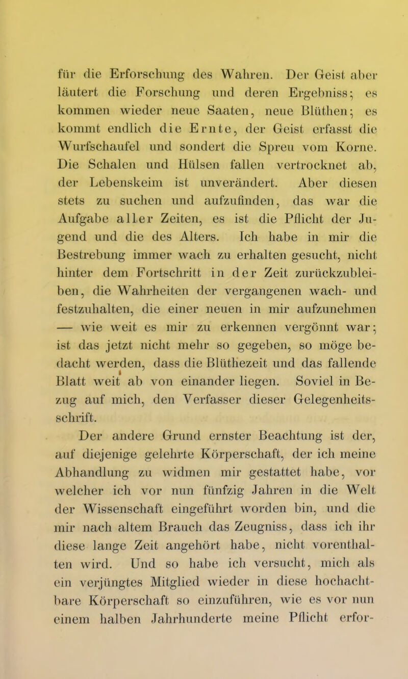 für die Erforschung des Wahren. Der Geist aber läutert die Forschung und deren Ergebniss; es kommen wieder neue Saaten, neue Bliithen- es kommt endlich die Ernte, der Geist erfasst die Wurfschaufel und sondert die Spreu vom Korne. Die Schalen und Hülsen fallen vertrocknet ab, der Lebenskeim ist unverändert. Aber diesen stets zu suchen und aufzufinden, das war die Aufgabe aller Zeiten, es ist die Pflicht der Ju- gend und die des Alters. Ich habe in mir die Bestrebung immer wach zu erhalten gesucht, nicht hinter dem Fortschritt in der Zeit zurückzublei- ben, die Wahrheiten der vergangenen wach- und festzuhalten, die einer neuen in mir aufzunehmen — wie weit es mir zu erkennen vergönnt war; ist das jetzt nicht mehr so gegeben, so möge be- dacht werden, dass die Blüthezeit und das fallende Blatt weit ab von einander liegen. Soviel in Be- zug auf mich, den Verfasser dieser Gelegenheits- schrift. Der andere Grund ernster Beachtung ist der, auf diejenige gelehrte Körperschaft, der ich meine Abhandlung zu widmen mir gestattet habe, vor welcher ich vor nun fünfzig Jahren in die Welt der Wissenschaft eingeführt worden bin, und die mir nach altem Brauch das Zeugniss, dass ich ihr diese lange Zeit angehört habe, nicht vorenthal- ten wird. Und so habe ich versucht, mich als ein verjüngtes Mitglied wieder in diese hochacht- bare Körperschaft so einzuführen, wie es vor nun einem halben Jahrhunderte meine Pflicht erfor-