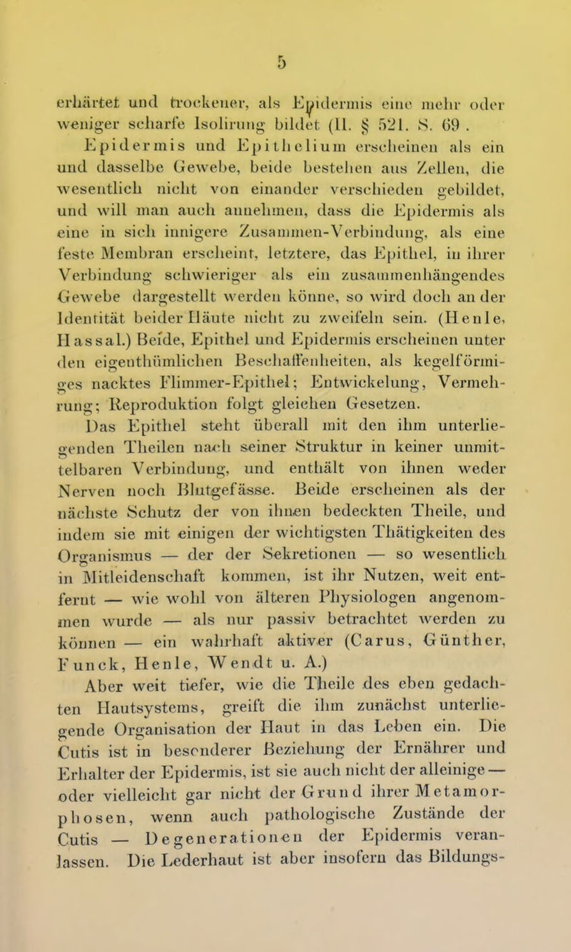 erhärtet und ti'ockener, als Ej^ulerniis eine mehr oder weniger scharfe Isolirung bildet (II. 4? 521. S. G9 . Epidermis und Epithelium erscheinen als ein und dasselbe Gewebe, beide bestehen aus Zellen, die wesentlich nicht von einander verschieden gebildet, und will man auch annehmen, dass die Epidermis als eine in sich innigere Zusanimen-Vcrbindung, als eine feste Membran erscheint, letztere, das Epithel, in ihrer Verbindung schwieriger als ein zusatninenhäugendes Gewebe dargestellt werden könne, so wird doch an der Identität beider Häute nicht zu zweifeln sein. (Henle, Hassal.) Beide, Epithel und Epidermis erscheinen unter den eigenthümlichen Beschalfeidieiten, als kegelförmi- ges nacktes Flimmer-Epithel; Entwickelung, Vermeh- rung; Reproduktion folgt gleichen Gesetzen. Das Epithel steht überall mit den ihm unterlie- trenden Theilen naxdi seiner Struktur in keiner unmit- telbaren Verbindung, und enthält von ihnen weder Nerven noch Blutgefässe. Beide erscheinen als der nächste Schutz der von ihnen bedeckten Theile, und indem sie mit einigen der wichtigsten Thätigkeiten des OrganismAis — der der Sekretionen — so wesentlich in ]\Iitleidenscliaft kommen, ist ihr Nutzen, weit ent- fernt — wie wohl von älteren Physiologen angenom- men wurde — als nur passiv betrachtet Averden zu können — ein wahrhaft aktiver (Carus, Günther, Funck, Henle, Wendt u. A.) Aber weit tiefer, wie die Theile des eben gedach- ten Hautsystems, greift die ihm zunächst unterlie- gende Organisation der Haut in das Leben ein. Die Cutis ist in besonderer Beziehung der Ernährer und Erhalter der Epidermis, ist sie auch nicht der alleinige — oder vielleicht gar nicht der Grund ihrer M et amor- ph osen, wenn auch pathologische Zustände der Cutis — Degenerationen der Epidermis veran- lassen. Die Lederhaut ist aber insofern das Bildungs-