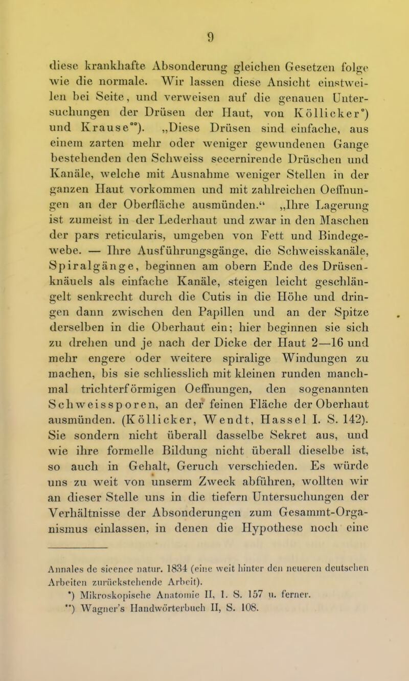 diese krankhafte Absonderung gleichen Gesetzen folge wie die normale. Wir lassen diese Ansicht einstwei- len bei Seite, und verweisen auf die genauen Unter- suchungen der Drüsen der Haut, von Köllicker) und Krause). „Diese Drüsen sind einfache, aus einem zarten mehr oder weniger gewundenen Gange bestehenden den Schweiss secernirende Drüschen und Kanäle, welche mit Ausnahme weniger Stellen in der ganzen Haut vorkommen und mit zahlreichen Oeifnun- gen an der Oberfläche ausmünden. „Ihre Lagerung ist zumeist in der Lederhaut und zwar in den Maschen der pars reticularis, umgeben von Fett und Bindege- webe. — Ihre Ausführungsgänge, die Schweisskanäle, Spiralgänge, beginnen am obern Ende des Drüsen- knäuels als einfache Kanäle, steigen leicht geschlän- gelt senkrecht durch die Cutis in die Höhe und drin- gen dann zwischen den Papillen und an der Spitze derselben in die Oberhaut ein; hier beginnen sie sich zu drehen und je nach der Dicke der Haut 2—16 und mehr engere oder weitere spiralige Windungen zu machen, bis sie schliesslich mit kleinen runden manch- mal trichterförmigen Oeffnungen, den sogenannten Seil weis Sporen, an der feinen Fläche der Oberhaut ausmünden. (Köllicker, Wen dt, Hassel I. S. 142). Sie sondern nicht überall dasselbe Sekret aus, und wie ihre formelle Bildung nicht überall dieselbe ist, so auch in Gehalt, Geruch verschieden. Es würde uns zu weit von unserm Zweck abführen, wollten wir an dieser Stelle uns in die tiefern Untersuchungen der Verhältnisse der Absonderungen zum Gesammt-Orga- nismus einlassen, in denen die Hypothese noch eine Aiinales de sicence natur. 1834 (eine weit hinter den neueren deiitsclien Arbeiten ztu-iifkstcliendc Arbeit). *) Mikrosko[)isolie Anatomie II, 1. S. 157 u. ferner. ••) Wagners Handwörterbuch II, S. 108.