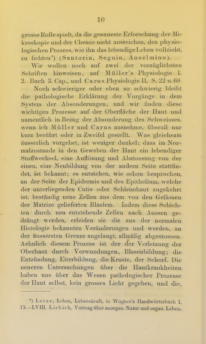 grosse Rolle spielt, da die genaueste Erforschung der Mi- kroskopie und der Chemie nicht ausreichen, den physio- logischen Prozess, wie ihn das lebendige Lehen vollzieht, zu lichten) (Santoriu, Seguin, Anseluiino). A¥ir wollen noch auf zwei der vorzüglichsten Schriften hinweisen, auf Müller's Physiologie 1. 2. Buch 3. Cap., und Carus Physiologie 11, 8. 22 u. 68 Noch schwieriger oder eben so schwierig bleibt die pathologische Erklärung der Vorgänge in dem System der Absonderungen, und wir fuiden diese wichtigen Prozesse auf der Oberfläche der Haut und namentlich in Bezug der Absonderung des Schweisses. wenn ich Müller und Carus ausnehme, überall nur kurz berührt oder in Zweifel gestellt. Was gleichsam äusserlich vorgehet, ist weniger dunkel; dass im Nor- malzustande in den Geweben der Haut ein iebendigei- Stoifwechsel, eine Auflösung und Abstossung von der einen, eine Neubildung von der andern Seite stattlin- det, ist bekannt; es entstehen, wie schon besprochen, an der Seite der Epidermis und des Epithelium, welche der unterliegenden Cutis oder Schleiudiaut zugekehrt ist, beständig neue Zellen aus dem von den Gelassen der Matrize gelieferten Blastem. Indem diese Schich- ten durch neu entstehende Zellen nach Aussen ge- drängt werden, erleiden sie die aus der normalen Histologie bekannten Veränderungen und werden, an der äussersteu Grenze angelangt, alhnälig abgestossen. Aehnlicli diesem Prozess ist der der Verletzuns: der Oberhaut durch Verwundungen, Blasenbildung; die Entzündung, Eiterbildung, die Kruste, der Schorf. Die neueren Untersuchungen über die Hautkrankheiten haben uns über das Wesen pathologischer Prozesse der Haut selbst, kein grosses Licht gegeben, und die, *) Lot/, c, lA'beu, LebciiiskiaCt, in Wiignor's llandwürtcrbuch 1, •-^^ —lA'IlI. Lifl) ifli, Vortrag über anorgan. Natur und organ. Leben.