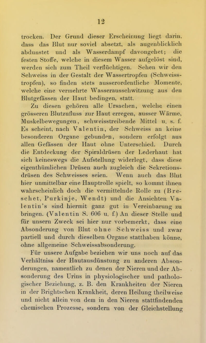 trocken. Der Grund dieser Ersclieinung liegt darin, dass das Blut nur soviel absetzt, als augenblicklich abdunstet und als Wasserdanipf davongehet; die festen Stoffe, welche in diesem Wasser aufgelöst sind, werden sich zum Theil verflüchtigen, Sehen wir den Schvveiss in der Gestalt der Wassertropfen (Schweiss- tropfen), so finden stets ausserordentliche Momente, welche eine vermehrte Wasserausschwitzung aus den Blutgefässen der Haut bedingen, statt. Zu diesen gehören alle Ursachen, welche einen grösseren Blutzufluss zur Haut erregen, ausser Wärme, Muskelbewegungen, schweisstreibende Mittel u. s. f. Es scheint, nach Valentin, der Schvveiss an keine besonderen Organe gebund^^n, sondern erfolgt aus allen Gefässen der Haut ohne Unterschied. Durch die Entdeckung der Spiraldrüsen der Lederhaut hat sich keineswegs die Aufstellung widerlegt, dass diese eigenthümlichen Drüsen auch zugleich die Sekretions- drüsen des Schweisses seien. Wenn auch das Blut hier unmittelbar eine Hauptrolle spielt, so kommt ihnen wahrscheinlich doch die vermittelnde Rolle zu (Bre- schet, Purkinje, Wendt) und die Ansichten Va- lentin's sind hiermit ganz gut in Vereinbarung zu bringen. (Valentin S. 606 u. f) An dieser Stelle und für unsern Zweck sei hier nur A^orbemerkt, dass eine Absonderung von Blut ohne Schweiss und zwar partiell und durch dieselben Organe statthaben könne, ohne allgemeine Schweissabsonderung. Für unsere Aufgabe beziehen wir uns noch auf das Verhältniss der Hautausdünstung zu anderen Abson- derungen, namentlich zu denen der Nieren und der Ab- sonderung des Urins in physiologischer und patholo- gischer Beziehung, z. B. den Krankheiten der Nieren in der Brightschen Krankheit, deren Heilung tlieilweise und nicht allein von dem in den Nieren stattfindenden chemischen Prozesse^ sondern von der Gleichstellung