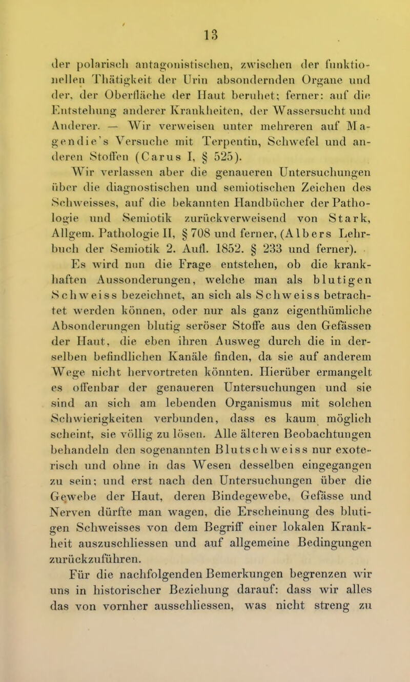 / 13 der pol?>riR<;li antagonistisclien, zwisolien der Innktio- iiellen Thätiokeit der Urin absondernden Organe und der, der Oberiläehe der Haut beruhet; ferner: auf die Entstehung anderer Krankheiten, der Wassersucht und Anderer. — Wir verweisen unter mehreren auf M a- gendie's Versuche mit Terpentin, Schwefel und an- deren Stoffen (Carus I, § 525). Wir verlassen aber die genaueren Untersucluingen über die diagnostischen und semiotisclien Zeiclien des Sclnveisses, auf die bekannten Handbücher derPatlio- logie und Semiotik zurückverweisend von Stark, Allgem. Pathologie II, § 708 und ferner, (Albers Lehr- buch der Semiotik 2. Aufl. 1852. § 233 und ferner). Es wird nun die Frage entstehen, ob die krank- haften Aussonderungen, welche man als blutigen Schweiss bezeichnet, an sich als Schweiss betrach- tet werden können, oder nur als ganz eigenthümliche Absonderungen blutig seröser Stoffe aus den Gewissen der Haut, die eben ihren Ausweg durch die in der- selben befindlichen Kanäle finden, da sie auf anderem Wege nicht hervortreten könnten. Hierüber ermangelt es olfenbar der genaueren Untersuchungen und sie sind an sich am lebenden Organismus mit solchen Schwierigkeiten verbunden, dass es kaum möglich scheint, sie völlig zu lösen. Alle älteren Beobachtungen behandeln den sogenannten Blutsch weiss nur exote- risch und ohne in das Wesen desselben eingegangen zu sein; und erst nach den Untersuchungen über die Gewebe der Haut, deren Bindegewebe, Gefasse vmd Nerven dürfte man wagen, die Erscheinung des bluti- gen Schweisses von dem Begriff einer lokalen Krank- heit auszuschliessen und auf allgemeine Bedingungen zurückzuführen. Für die nachfolgenden Bemerkungen begrenzen wir uns in historischer Beziehung darauf: dass wir alles das von vornher ausschliessen, was nicht streng zu