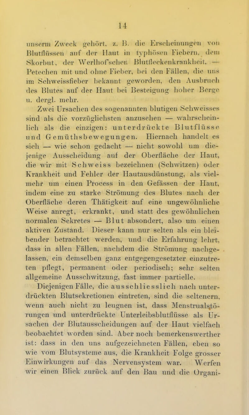 unserm Zweck gehört, z. I>. die Erschcinun2;eii von Blntflüssen auf der Haut in tv]dir)sen Fiebern, dem Skorbut, der Wcrlliofschen Hlutlleckenkrankheit, — Peteclien mit und olnie Fieber, bei den Fällen, die uns im iScliweissfieber ])ekannt <2;eworden, den Ausbruch des Blutes auf der Haut bei Besteigung hoher Beroe u. dergl. mehr. Zwei Ursachen des sogenannten blutigen Scliweisses sind als die vorzüolichsten anzusehen — wahrschein- lieh als die einzigen: unterdrückte Blutflüsse und Gemütlisbewegungen. Hiernacli handelt es sicli — wie schon gedacht — nicht sowohl um die- jenige Ausscheidung auf der Oberfläche der Haut, die wir mit Schweiss bezeichnen (Schwitzen) oder Krankheit und Fehler der Hautausdünstung, als viel- mehr um einen Process in den Gefässen der Haut, indem eine zu starke Strömung des Blutes nach der Oberfläche deren Thätigkeit auf eine ungewöhnliche Weise anregt, erkrankt, und statt des gewöhnlichen normalen Sekretes — Blut absondert, also um einen aktiven Zustand. Dieser kann nur selten als ein blei- bender betrachtet werden, und die Erfahrung lehrt, dass in allen Fällen, nachdem die Strömung nachge- lassen, ein demselben ganz entgegengesetzter einzutre- ten pflegt, permanent oder periodisch; sehr selten allgemeine Ausschwitzung, fast immer partielle. Diejenigen Fälle, die ausschliesslich nach unter- drückten Blutsekretionen eintreten, sind die seltenern, wenn auch nicht zu leugnen ist, dass Menstruals^tö- rungen und unterdrückte Unterleibsblutflüsse als Ur- sachen der Blutausscheidungen auf der Haut vielffich beobachtet worden sind. Aber noch bemerkenswerther ist: dass in den uns aufgezeichneten Fällen, eben so wie vom Blutsysteme aus, die Krankheit Folge grosser Einwirkungen auf das Nervensystem war. Werfen wir einen Blick /Airück auf den Bau und die Oraani-