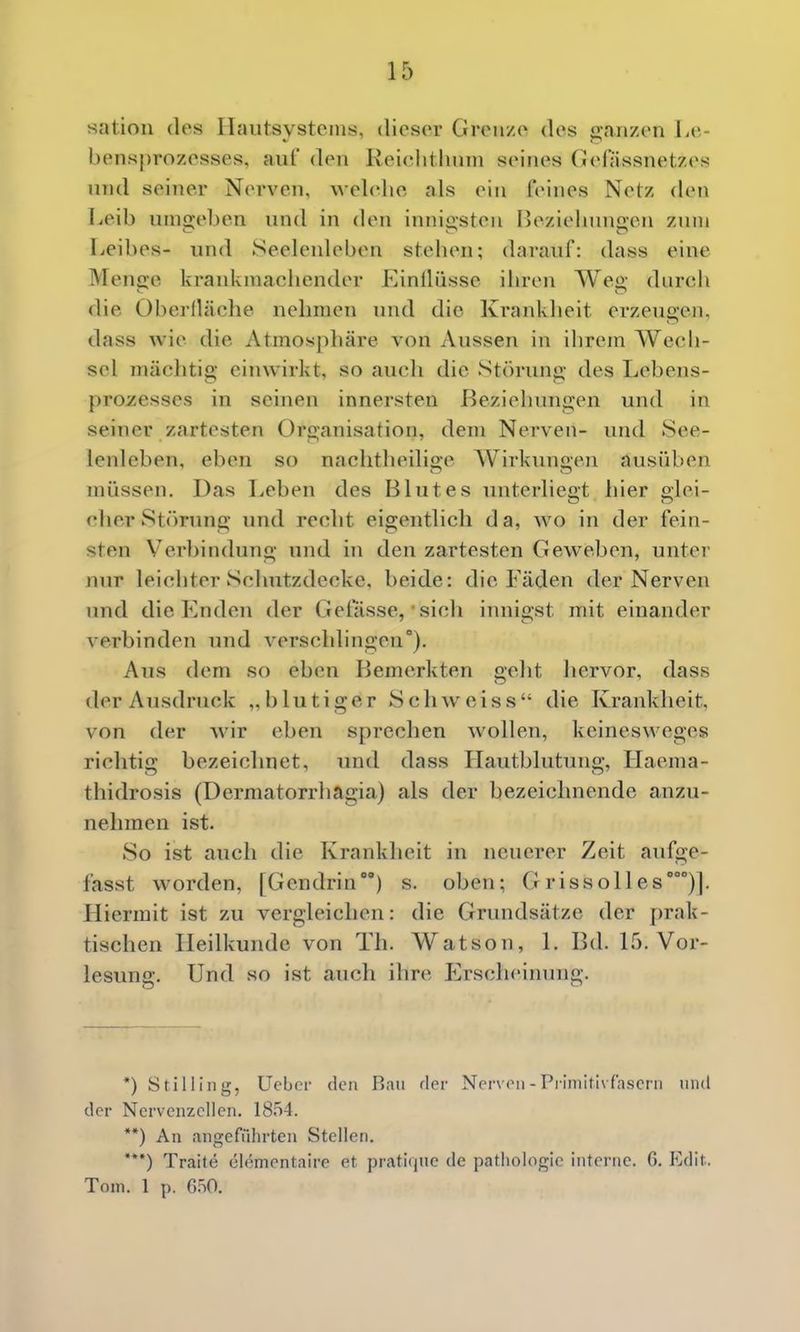 sation des Ilaiitsvstoius, dieser Grenze des 'anzen l-e- bensprozesses, aul' den Reiclithnni seines Gelassnetzes und seiner Nerven, welelie als ein feines Netz den Leib uni2i;eben und in den innigsten Oeziehnno-en zum Leibes- und Seelenleben stehen; darauf: dass eine Menge krankmachender Kinllüsse ihren Weg durch die Oberdäche nehmen und die Krankheit erzeugen, dass Avie die Atmosphäre von Aussen in ihrem Wech- sel mächtig einwirkt, so auch die Störung des Lebens- proxesses in seinen innersten Beziehungen und in seiner zartesten Organisation, dem Nerven- und See- lenleben, eben so nachtheilige AVirkungen ausüben müssen. Das Leben des Blutes unterliegt hier glei- cher St()rung und recht eigentlich da, wo in der fein- sten Verl)indung und in den zartesten Geweben, unter nur leichter Schutzdecke, beide: die Fäden der Nerven und die Enden der Getasse, • sich innigst mit einander verbinden und verschlingen). Aus dem so eben Bemerkten geht liervor, dass der Ausdruck „blutiger Schweiss die Krankheit, von der wir eben sprechen wollen, keinesweges richtig bezeichnet, und dass LIautblutung, Llaema- thidrosis (Dermatorrhagia) als der bezeichnende anzu- nehmen ist. So ist auch die Krankheit in neuerer Zeit aufge- fasst worden, [Gendrin) s. oben; G riss oll es')]. Hiermit ist zu vergleichen: die Grundsätze der prak- tischen Heilkunde von Th. Watson, 1. Bd. L5. Vor- lesung. Und so ist auch ihre Erscheinung. *) Stilling, Ueber den Ran rler Norv(Mi-Primitivfascni und der Nervenzellen. 1854. **) An angeführten Stellen. ***) Traite clementaire et pratique de pathologie interne. 6. Edh. Tom. 1 p. G.iO.