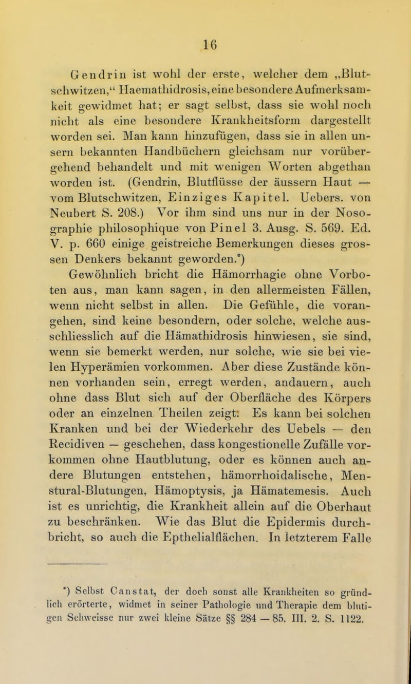 Gen drin ist wohl der erste, welcher dem „Bhit- schwitzen, Ilaematliidrosis, eine besondere Aufmerksam- keit gewidmet hat; er sagt selbst, dass sie wohl noch nicht als eine besondere Krankheitsform dargestellt worden sei. Man kann hinzufügen, dass sie in allen un- sern bekannten Handbüchern gleichsam nur vorüber- gehend behandelt und mit wenigen Worten abgethan worden ist. (Gendrin, Blutflüsse der äussern Haut — vom Blutschwitzen, Einziges Kapitel. Uebers. von Neubert S. 208.) Vor ihm sind uns nur in der Noso- graphie philosophique von Pinel 3. Ausg. S. 569. Ed. V. p. 660 einige geistreiche Bemerkungen dieses gros- sen Denkers bekannt geworden.) Gewöhnlich bricht die Hämorrhagie ohne Vorbo- ten aus, man kann sagen, in den allermeisten Fällen, wenn nicht selbst in allen. Die Gefühle, die voran- gehen, sind keine besondern, oder solche, welche aus- schliesslich auf die Hämathidrosis hinwiesen, sie sind, wenn sie bemerkt werden, nur solche, wie sie bei vie- len Hyperämien vorkommen. Aber diese Zustände kön- nen vorhanden sein, erregt werden, andauern, auch ohne dass Blut sich auf der Oberfläche des Körpers oder an einzelnen Theilen zeigt: Es kann bei solchen Kranken und bei der Wiederkehr des Uebels — den Recidiven — geschehen, dass kongestionelle Zufalle vor- kommen ohne Hautblutung, oder es können auch an- dere Blutungen entstehen, hämorrhoidalische, Men- stural-Blutungen, Hämoptysis, ja Hämatemesis. Auch ist es unrichtig, die Krankheit allein auf die Oberhaut zu beschränken. Wie das Blut die Epidermis durch- bricht, so auch die Epthelialflächen. In letzterem Falle *) Selbst Canstat, der doch sonst alle Krankheiten so gründ- lich erörterte, widmet in seiner Pathologie und Therapie dem bluti- gen Schweisse nur zwei kleine Sätze §§ 284 — 85. III. 2. S, 1122.