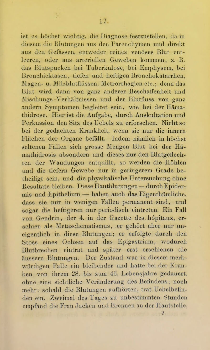 ist OS höchst wichtig-, die I)iap;noso. restziistcUcn, da in tliosem die Bh.ituiigeii aus den Pareiichymoii und direkt aus den Gelassen, entweder reines venöses Bhit ent- leeren, oder aus arteriellen Geweben kommen, z. B. das Blutspucken bei Tuberkulose, bei Emphysem, bei Bronchiektasen, tiefen und heftigen Bronchokatarrhen, Magen- u. IMilzbliitllüssen, Metrorrhagien etc.; denn das Blut wird dann von ganz anderer BeschaÜenheit und Mischungs-Verhältnissen und der Blutlluss von ganz andern Symptomen begleitet sein, wie bei der Häma- thidrose. Hier ist die Aufgabe, durch Auskultation und Perkussion den Sitz des Uebels zu erforschen. Nicht so bei der gedachten Ivrankhcit, wenn sie nur die innern Flächen der Organe befällt. Indem nämlich in höchst seltenen Fällen sich grosse Mengen Blut bei der Hä- mathidrosis absondern und dieses nur den Blutgeflech- ten der Wandungen entquillt, so werden die liöhlen und die tiefern Gewebe nur in geringerem Grade be- theiligt sein, und die physikalische Untersuchung ohne Resultate bleiben. Diese Hautblutungen — durch Epider- mis und Epithelium — haben auch das Eigenthümliche, dass sie nür in wenigen Fällen permanent sind, und sogar die heftigeren nur periodisch eintreten. Ein Fall von Gendrin, der 4. in der Gazette des höpitaux, er- schien als Metaschematismus, er gehört aber nur un- eigentlich in diese pjlutuugen; er erfolgte durch den Stoss eines Ochsen auf das Epigastrium, wodurch Blutbrechen eintrat und später erst erschienen die äussern Blutungen. Der Zustand war in diesem merk- würdijren Falle ein bleibender und hatte bei der Kran- ken von ihrem 28. bis zum 40. LebensjaJu'e gedauert, ohne eine sichtliche Veränderung des Befindens; nocli mehr: sobald die Blutungen aufhörten, trat Uebelbefin- den ein. Zweimal des Tages zu unbestinnnten Stunden empfand die Frau Jucken und Brennen an der Hautstelle, 2