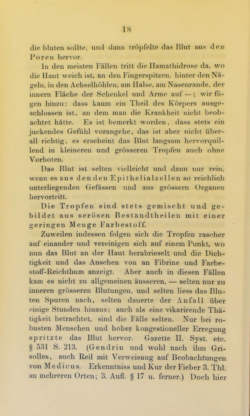 die bluten sollte, und dann tröpfelte das Blut aus den Poren hervor. In den meisten Fällen tritt die Ilamatliidrose da, wo die Haut weich ist, an den Fingerspitzen, hinter den Nä- geln, in den Achselhöhlen, am Halse, am Nasenrande, der innern Fläche der Schenkel und Arme auf —; wir fü- gen hinzu: dass kaum ein Theil des Körpers ausge- schlossen ist, an dem man die Krankheit nicht beob- achtet hätte. Y^s ist bemerkt worden, dass stets ein juckendes Gefühl vorangehe, das ist aber nicht über- all richtig, es erscheint das Blut langsam horvorquil- lend in kleineren und grösseren Tropfen auch ohne Vorboten. Das Blut ist selten vielleicht und dann nur rein, wenn es aus den den E j)ithelialzellen so reichlicli unterliegenden Gefässen und aus grössern Organen hervortritt. Die Tropfen sind stets gemischt und ge- bildet aus serösen Bestandtheilen mit einer geringen Menge Farbestoff. Zuweilen indessen folgen sich die Tropfen rascher auf einander und vereinigen sich auf einem Punkt, wo nun das Blut an der Haut herabrieselt und die Dich- tigkeit und das Ansehen von an Fibrine und Farbe- stofl-Reichtlmm anzeigt. Aber auch in diesen Fällen kam es nicht zu allgemeinen äusseren, — selten nur zu inneren grösseren Blutungen, und selten Hess das Blu- ten Spuren nach, selten dauerte der Anfall über einige Stunden hinaus: auch als eine vikarirende Thä- tigkeit betrachtet, sind die Fälle selten. Nur bei ro- busten Menschen und hoher kongestioneller Erregung spritzte das Blut hervor. Gazette II. Syst. etc. § 531 S. 213. (Gendrin und wohl nach ihm Gri- solles, auch Reil mit Verweisung auf Beobachtungen von M e d i c u s. Erkenntniss und Kur der Fieber 3. Thl. an mehreren Orten; 3. Aufl. § 17 u. ferner.) Doch hier
