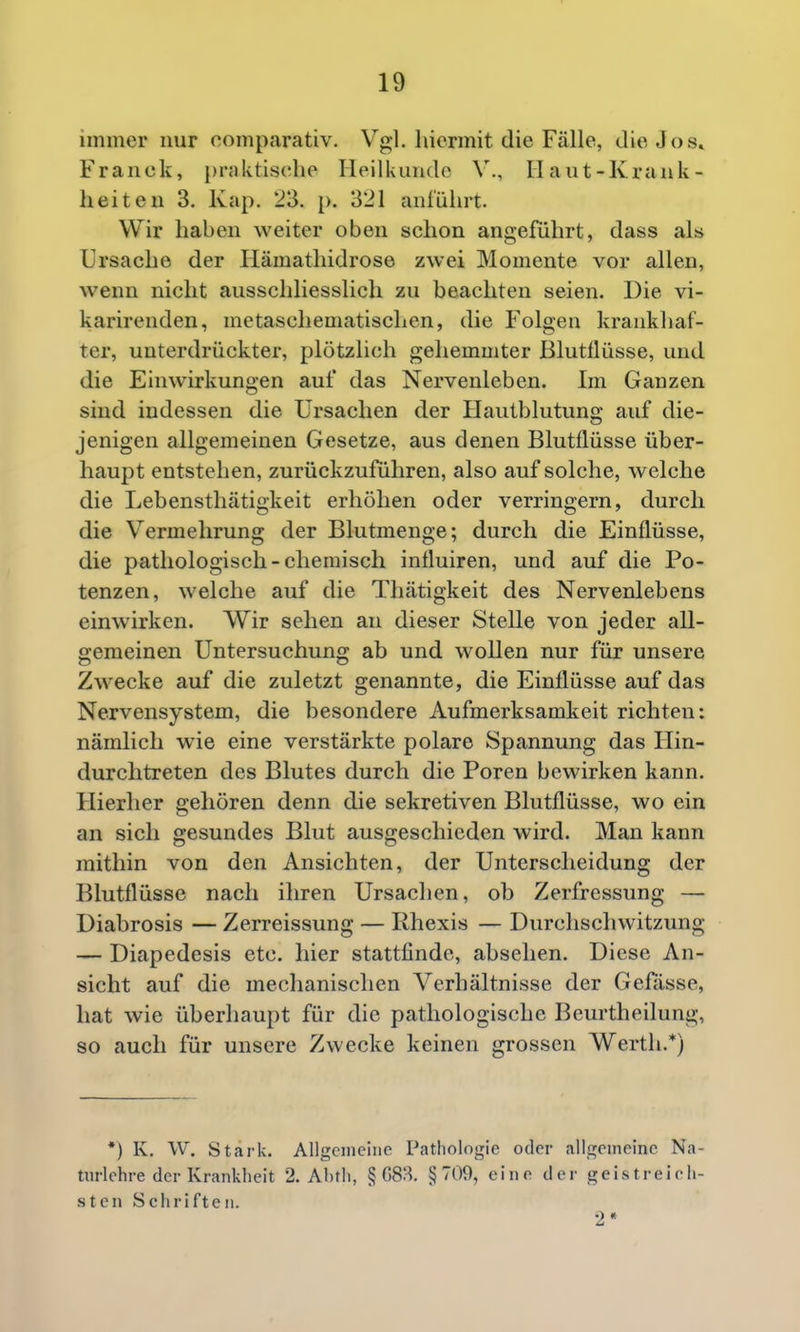 immer nur comparativ. Vgl. hiermit die Fälle, die Jos» Franck, praktische Heilkunde V., Haut-Krank- heiten 3. Kap. 23. p. 321 ani'ührt. Wir haben weiter oben schon angeführt, dass als Ursache der Hämathidrose zwei Momente vor allen, wenn nicht ausschliesslich zu beachten seien. Die vi- karirenden, mctaschematischen, die Folgen krankhaf- ter, unterdrückter, plötzlich gehemmter Blutllüsse, und die Einwirkungen auf das Nervenleben. Im Ganzen sind indessen die Ursachen der Hautblutung auf die- jenigen allgemeinen Gesetze, aus denen Blutflüsse über- haupt entstehen, zurückzuführen, also auf solche, welche die Lebensthätigkeit erhöhen oder verringern, durch die Vermehrung der Blutmenge; durch die Einflüsse, die pathologisch-chemisch influiren, und auf die Po- tenzen, welche auf die Thätigkeit des Nervenlebens einwirken. Wir sehen an dieser Stelle von jeder all- gemeinen Untersuchung ab und wollen nur für unsere Zwecke auf die zuletzt genannte, die Einflüsse auf das Nervensystem, die besondere Aufmerksamkeit richten: nämlich wie eine verstärkte polare Spannung das Ilin- durchtreten des Blutes durch die Poren bewirken kann. Hierher gehören denn die sekretiven Blutflüsse, wo ein an sich gesundes Blut ausgeschieden wird. Man kann mithin von den Ansichten, der Unterscheidung der Blutflüsse nach ihren Ursachen, ob Zerfressung — Diabrosis — Zerreissung — Rhexis — Durchschwitzung — Diapedesis etc. hier stattfinde, absehen. Diese An- sicht auf die mechanischen Verhältnisse der Gefässe, hat wie überhaupt für die pathologische Beurtheilung, so auch für unsere Zwecke keinen grossen Werth.*) •) K. W. Stark. Allgcineiiie Pathologie oder allgemeine Na- turlehre der Kranldieit 2. Ahtli, § GSJ^. §700, eine der geistreieli- sten Schriften. '2*
