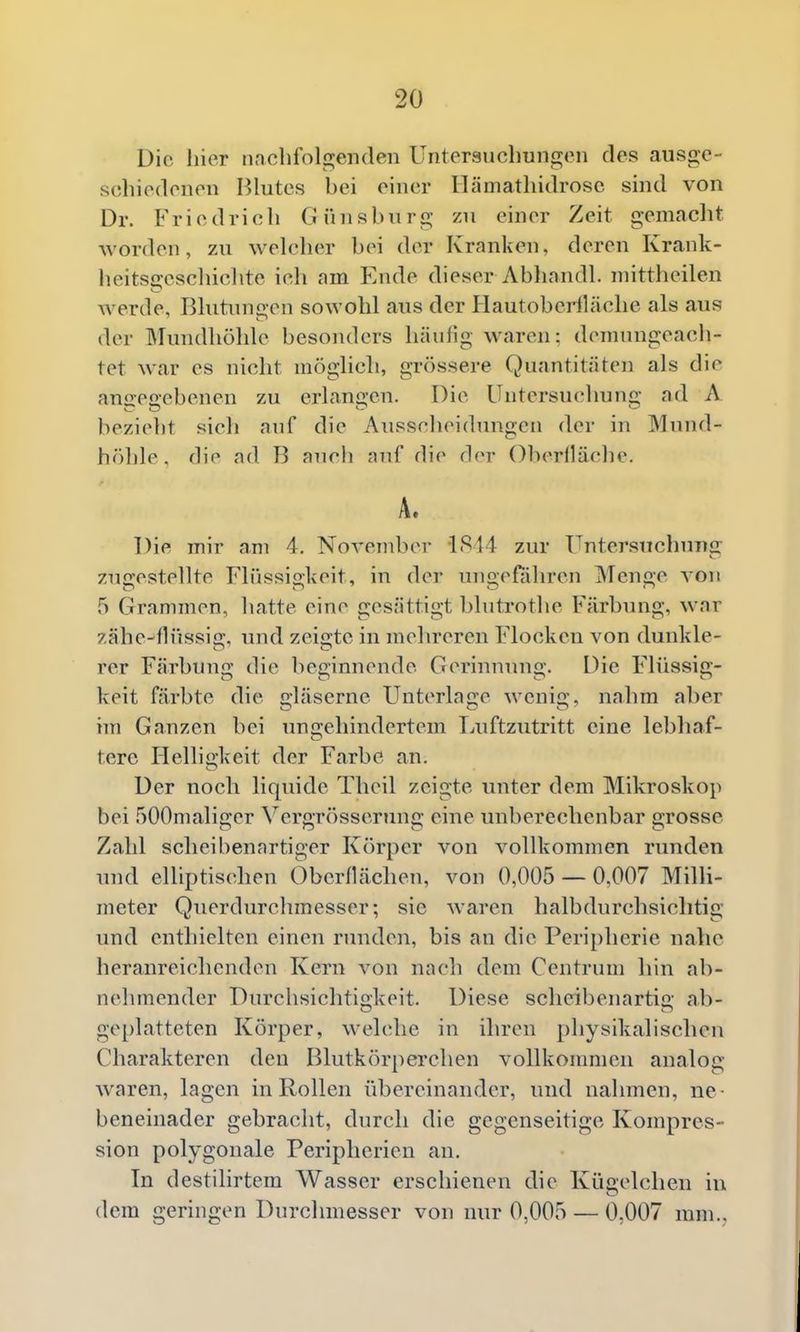 Die liier iiacbfolgenden Untersuchungen des ausge- schiedenen Blutes bei einer Ilämathidrosc sind von Dr. Friedrich Günsbnrg zu einer Zeit gemacht worden, zu welcher bei der Kranken, deren Krank- heitscreschicbte ich am Ende dieser Abhandl. niittheilen werde, Rlutunaen sowohl aus der HautobeHläche als aus der Mundhöhle besonders häufig waren: demungeach- tet war es nicht möglich, grössere Quantitäten als die anaec-ebenen zu erlangen. Die Untersucduing ad A bezieht sich auf die Ausscheidungen der in Mund- höhle , die ad B auch auf die der Oberiläche. A. Die mir am 4. November 1814 zur Untersuchung zugestellte Flüssiolvcit, in der unoeffihren Meno-e von 5 Grammen, hatte eine gesättigt blutrothe Färbung, war zähe-flüssig. und zeigte in mehreren Flocken von dunkle- rer Färbung die beginnende Gerinmnig. Die F'lüssig- keit färbte die gläserne Unterlage wenig, nahm aber im Ganzen bei ungehindertem Luftzutritt eine lebhaf- tere Hellio-keit der Farbe an. Der noch liquide Thcil zeigte unter dem Mikroskop bei 500maliger Vergr()sserung eine unberechenbar grosse Zahl scheibenartiger Körper von vollkommen runden und elliptischen Öberllächen, von 0,005 — 0,007 Milli- meter Querdurchmesser; sie waren halbdurchsiclitig und enthielten einen runden, bis an die Peripherie nahe heranreichenden Kern von nach dem Centrum hin ab- nehmender Durchsichtigkeit. Diese scheibenartig ab- geplatteten Körper, welche in ihren physikalischen Charakteren den Blutkörperchen vollkommen analog waren, lagen in Rollen übereinander, und nahmen, ne- beneinader gebracht, durch die gegenseitige Kompres- sion polygonale Peripherien an. In destilirtem Wasser erschienen die Kügelchen in dem geringen Durchmesser von nur 0,005 — 0,007 mm.,.
