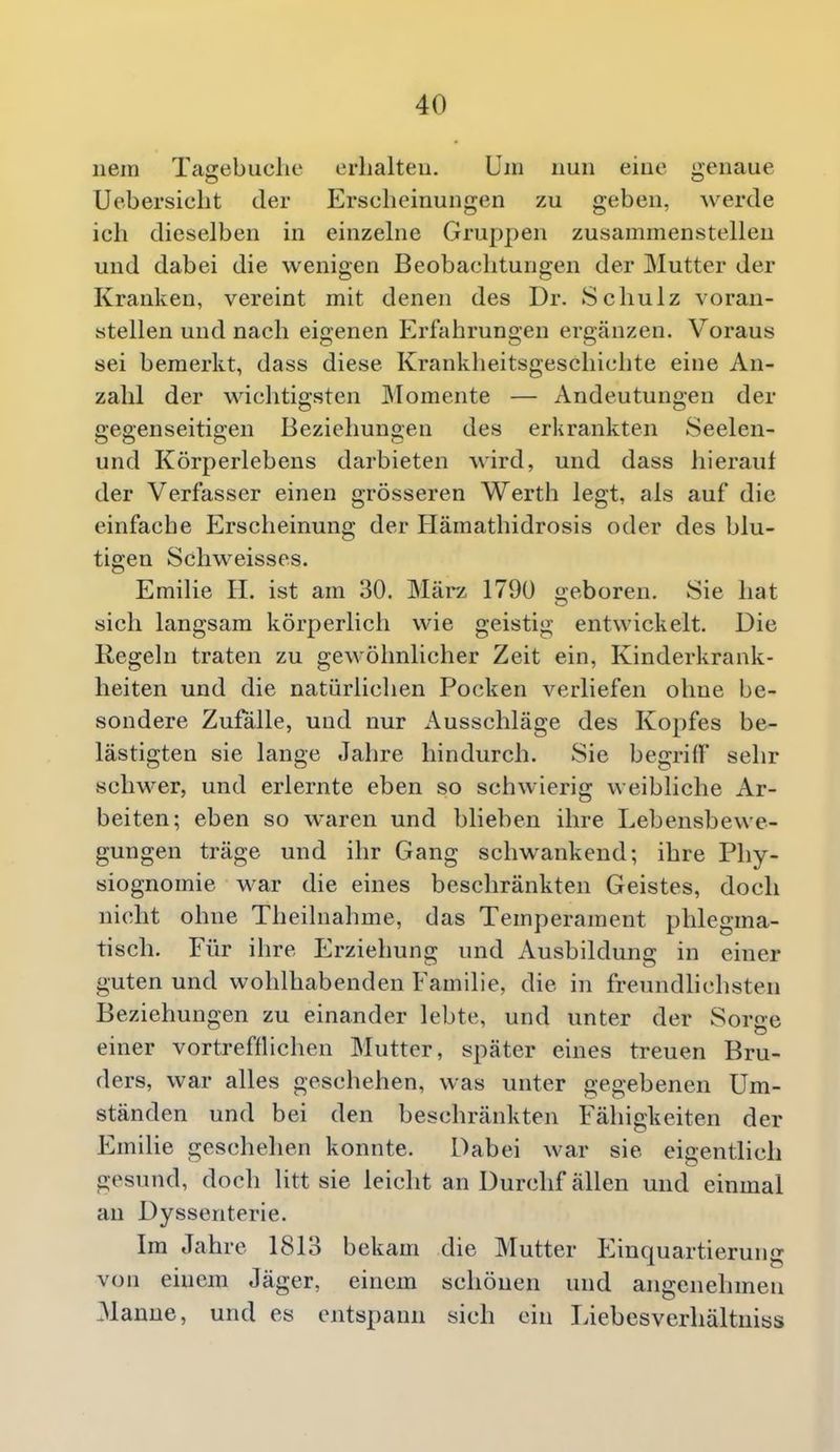 nem Tagebuclie erhalten. Um nun eine genaue Uebersiclit der Erscheinungen zu geben, werde ich dieselben in einzelne Gruppen zusammenstellen und dabei die wenigen Beobachtungen der Mutter der Kranken, vereint mit denen des Dr. Schulz voran- stellen und nach eigenen Erfahrungen ergänzen. Voraus sei bemerkt, dass diese Krankheitsgeschichte eine An- zahl der wichtigsten Momente — Andeutungen der gegenseitigen Beziehungen des erkrankten Seelen- und Körperlebens darbieten wird, und dass hierauf der Verfasser einen grösseren Werth legt, als auf die einfache Erscheinung der Hämathidrosis oder des blu- tigen Schweisses. Emilie H. ist am 30. Mär/, 1790 geboren. Sie hat sich langsam körperlich wie geistig entwickelt. Die Regeln traten zu gewöhnlicher Zeit ein, Kinderkrank- heiten und die natürlichen Pocken verliefen ohne be- sondere Zufalle, und nur Ausschläge des Kopfes be- lästigten sie lange Jahre hindurch. Sie begriff sehr schwer, und erlernte eben so schwierig weibliche Ar- beiten; eben so waren und blieben ihre Lebensbewe- gungeu träge und ihr Gang schwankend; ihre Phy- siognomie war die eines beschränkten Geistes, doch nicht ohne Theilnahme, das Temperament phlegma- tisch. Für ihre Erziehung und Ausbildung in einer guten und wohlhabenden Familie, die in freundhchsten Beziehungen zu einander lebte, und unter der Sorge einer vortrefflichen Mutter, später eines treuen Bru- ders, war alles geschehen, was unter gegebenen Um- ständen und bei den beschränkten Fähigkeiten der Emilie geschehen konnte. Dabei war sie eigentlich gesund, doch litt sie leicht an Durchf allen und einmal au Dyssenterie. Im Jahre 1813 bekam die Mutter Einquartierung von einem Jäger, einem schönen und angenehmen 31anne, und es entspann sich ein Liebesverhältniss