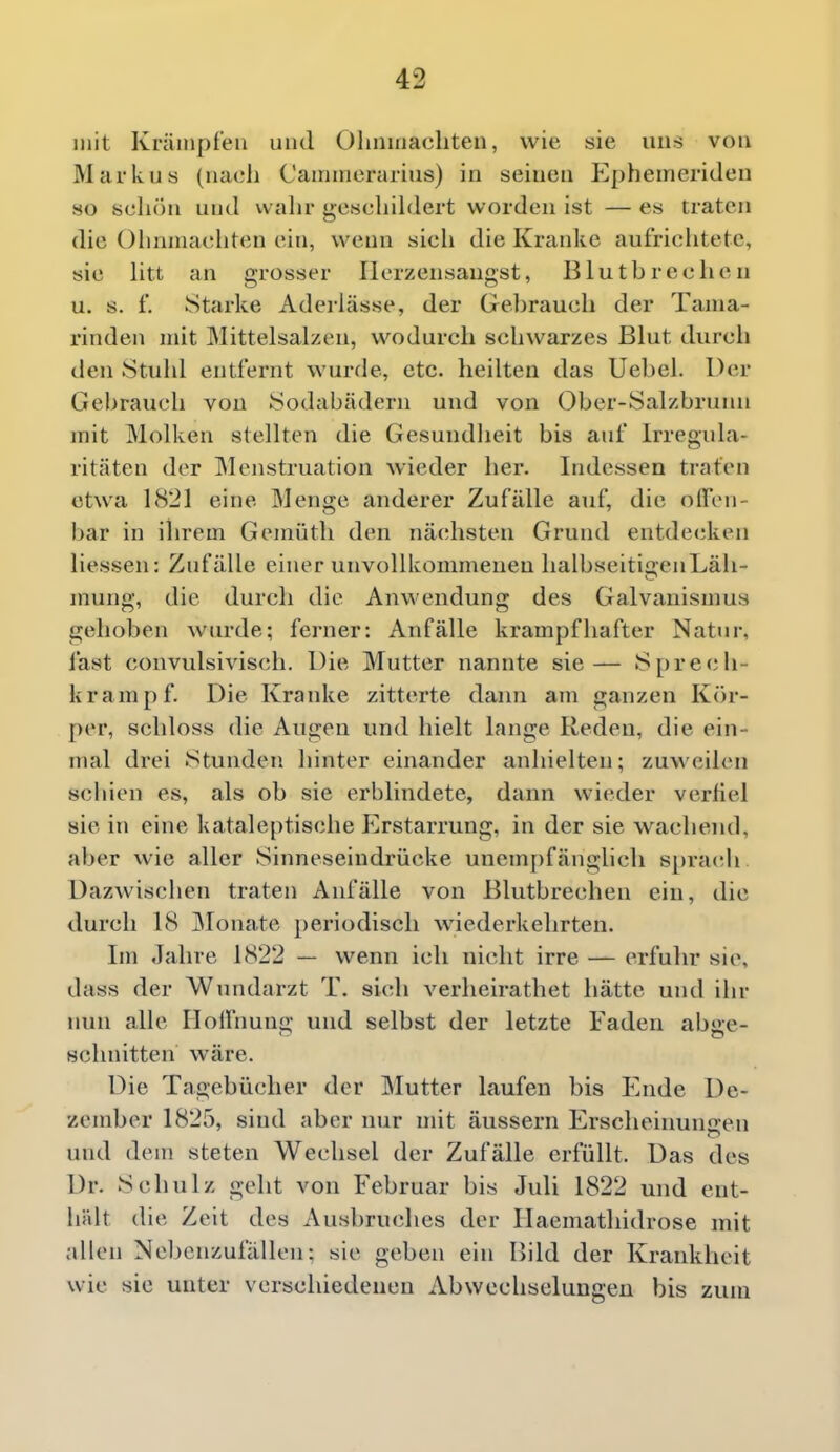 mit Kräiiipf'eii und Oliiiinacliten, wie sie uns von Markus (nacli Cairiinerarius) in seinen Epheinerideu so schön und walir geschildert worden ist — es traten die Olmniacliten ein, wenn sieh die Kranke aufriclitete, sie htt an grosser Herzensangst, Blutbrechen u. s. f. Starke Adeilässe, der Gebrauch der Tama- rinden mit Mittelsalzen, vv^odurch schwarzes Blut durch den Stuhl entfernt wurde, etc. lieilten das Uebel. Der Gebrauch von Sodubädeni und von Ober-Salzbrunii mit Molken stellten die Gesundlieit bis auf Irregida- ritäten der Menstruation wieder her. Indessen traten etwa 1821 eine Menge anderer Zufälle auf, die offen- bar in ihrem Gemüth den nächsten Grund entdecken liessen: Zufälle einer unvollkommenen halbseitia:enLäh- mung, die durch die Anwendung des Galvauismus gehoben wurde; ferner: Anfälle krampfhafter Natur, last convulsivisch. Die Mutter nannte sie— Sprech- krampf. Die Kranke zitterte dann am ganzen Kör- per, schloss die Augen und hielt lange Reden, die ein- mal drei Stunden hinter einander anhielten; zuweilen schien es, als ob sie erblindete, dann wieder verfiel sie in eine kataleptische Erstarrung, in der sie wachend, aber wie aller Sinneseiudrücke unem[)fänglich sprach Dazwischen traten Anfälle von Blutbrechen ein, die durch 18 Monate periodisch wiederkehrten. Im Jahre 1822 — wenn ich nicht irre — erfuhr sie, dass der Wundarzt T. sich verheirathet hätte und ihr nun alle Hoffnung und selbst der letzte Faden abae- schnitten wäre. Die Tagebücher der Mutter laufen bis Ende De- zember 1825, sind aber nur mit äussern Erscheinuniren und dem steten Wechsel der Zufälle erfüllt. Das des Dr. Schulz geht von Februar bis Juli 1822 und ent- hält die Zeit des Ausbruches der Haemathidrose mit allen Nebenzufällen: sie geben ein Bild der Krankheit wie sie unter verschiedenen Abwechselungen bis zum