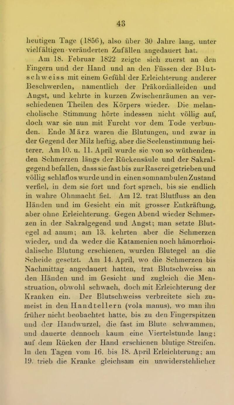 heutigen Tage (1856), also über 30 Jahre lang, unter vielfältigen veränderten Zufällen angedauert hat. Am 18. Februar 1822 zeigte sich zuerst an den Fingern und der Hand und an den Füssen der Blut- schweis s mit einem Gefühl der Erleichterung anderer Beschwerden, namentlich der Präkordialleiden und Angst, und kehrte in kurzen Zwischenräumen an ver- schiedenen Tlieilen des Körpers wieder. Die melan- cholische Stimmung hörte indessen nicht völlig auf, doch war sie nun mit Furcht vor dem Tode verbun- den. Ende März waren die Blutungen, und zwar in der Gegend der Milz heftig, aber die Seelenstimmung hei- terer. Am 10. u. 11. April wurde sie von so wüthenden- den Schmerzen längs der Rückensäule und der Sakral- gegend befallen, dass sie fast bis zurRaserei getrieben und völlig schlaflos wurde und in einen somnambulen Zustand verfiel, in dem sie fort und fort sprach, bis sie endlich in wahre Ohnmacht fiel. Am 12. trat Blutfluss an den Händen und im Gesicht ein mit grosser Entkräftung, aber ohne Erleichterung. Gegen Abend wieder Schmer- zen in der Sakralgegend und Angst; man setzte Blut- egel ad anum; am 13. kehrten aber die Schmerzen wieder, und da weder die Katamenien noch hämorrhoi- dalische Blutung erschienen, wurden Blutegel an die Scheide gesetzt. Am 14. April, wo die Schmerzen bis Nachmittag angedauert hatten, trat Blutschweiss an den Händen und im Gesicht und zugleich die Men- struation, obwohl schwach, doch mit Erleichterung der Kranken ein. Der Blutschweiss verbreitete sich zu- meist in den Handtellern (vola manus), wo man ihn früher nicht beobachtet hatte, bis zu den Fingerspitzen und der Handwurzel, die fast im Blute schwammen, und dauerte dennoch kaum eine Viertelstunde lang; auf dem Rücken der Hand erschienen blutige Streifen. In den Tagen vom 16. bis 18. April Erleichterung; am 19. trieb die Kranke gleichsam ein unwiderstehlicher