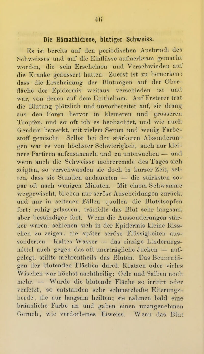 Die Hämathidi'ose, blutiger Schweiss. Es ist bereits auf den periodischen Ausbruch des Schweisses und auf die Einflüsse aufmerksam gemacht worden, die sein Erscheinen und Verschwinden auf die Kranke geäussert hatten. Zuerst ist zu l)emerken: dass die Erscheinung der Blutungen auf der Über- fläche der Epidermis weitaus verschieden ist und war, von denen auf dem Epithelium. Auf Ersterer trat die Blutung plötzlich und unvorbereitet auf, sie drang aus den Poren hervor in kleineren und grösseren Tropfen, und so oft ich es beobachtet, und wie auch Gendrin bemerkt, mit vielem Serum und wenig Farbe- stoff gemischt. Selbst bei den stärkeren Absonderun- o;en war es von höchster Schwierigkeit, auch nur klei- nere Partieen aufzusammeln und zu untei*suchen — und wenn auch die Schweisse mehreremale des Tages sich zeigten, so verschwanden sie doch in kurzer Zeit, sel- ten, dass sie Stunden andauerten — die stärksten so- gar oft nach wenigen Minuten. Mit einem Schwämme weggewischt, blieben nur seröse Auscheidungen zurück, und nur in seltenen Fällen quollen die Blutstsopfen fort: ruhig gelassen, träufelte das Blut sehr langsam, aber beständiger fort. Wenn die Aussonderungen stär- ker waren, schienen sich in der Epidermis kleine Riss- chen zu zeigen, die später seröse Flüssigkeiten aus- sonderten. Kaltes Wasser — das einzige Linderungs- mittel auch gegen das oft unerträgliche Jucken — auf- gelegt, stillte mehrentheils das Bluten. Das Beunruhi- gen der blutenden Flächen durch Kratzen oder vieles Wischen war höchst na(;htheilici;: Oele und Salben noch mehr. — Wurde die blutende Fläche so irritirt oder verletzt, so entstanden sehr schmerzhafte Eiterungs- herde, die nur langsam heilten: sie nahmen bald eine bräunliche Farbe an und gaben einen unangenehmen Geruch, wie verdorbenes Eiweiss. Wenn das Blut