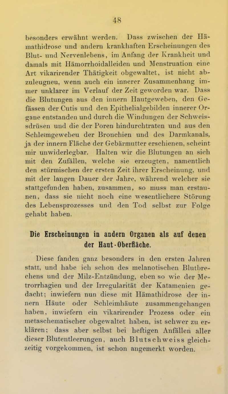 besonders erwcähnt werden. Dass zwisclien der Ilä- mathidrose und andern krankhaften Ersclieiniingen des Blut- und Nervenlebens, im Anfang der Krankheit und damals mit Hämorrhoidalleiden und Menstruation eine Art vikarirender Thätigkeit obgewaltet, ist nicht ab- zuleugneu, wenn auch ein innerer Zusammenhang im- mer unklarer im Verlauf der Zeit geworden war. Dass die Blutungen aus den innern Hautgeweben, den Ge- lassen der Cutis und den Epithelialgebilden innerer Or- sane entstanden und durch die Windungen der Schweis- sdrüsen und die der Poren hin durchtraten und aus den Schleimgewebeu der Bronchien und des Darmkanals, ja der innern Fläche der Gebärmutter erschienen, scheint mir unwiderlegbar. Halten wir die Blutungen an sich mit den Zufallen, welche sie erzeugten, namentlich den stürmischen der ersten Zeit ihrer Erscheinung, und mit der langen Dauer der Jahre, während welcher sie stattgefunden haben, zusammen, so muss man erstau- nen, dass sie nicht noch eine wesentlichere Störuna: des Lebensprozesses und den Tod selbst zur Folge gehabt haben. Die Erscheinungen in andern Organen als auf denen der Haut-Oberfläche. Diese fanden ganz besonders in den ersten Jahren statt, und habe ich schon des melanotischen Blutbre- chens und der Milz-Entzündung, eben so wie der Me- trorrhagien und der Irregularität der Katamenien ge- dacht; inwiefern nun diese mit Hämathidrose der in- nern Häute oder Schleimhäute zusammengehaniren haben, inwiefern ein vikarirender Prozess oder ein metaschematischer obgewaltet haben, ist schwer zu er- klären: dass aber selbst bei heftigen Anfällen aller dieser Blutentleerungen, auch Blutschweiss gleich- zeitig vorgekommen, ist schon angemerkt worden.