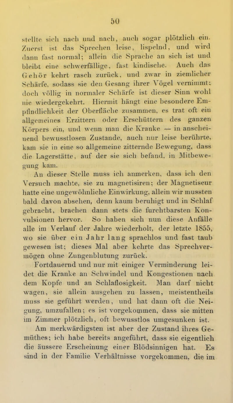 stellte sich nach und nach, auch sogar ph'itzlicli ein. Zuerst ist das Sprechen leise, lispelnd, und wird dann fast normal; allein die Sprache an sich ist und bleibt eine schwerfällige, fast kindische. Auch das Gehör kehrt rasch zurück, und zwar in ziendicher Schärfe, sodass sie den Gesang ihrer Vögel vernimmt; doch völlio- in normaler Schärfe ist dieser Sinn wohl o ____ nie wiedergekehrt. Hiermit hängt eine besondere Em- pilndlichkeit der Oberfläche zusammen, es trat oft ein allgemeines Erzittern oder Erschüttern des ganzen Körpers ein, und wenn man die Kranke — in anschei- nend bewusstlosen Zustande, aucli nur leise berührte, kam sie in eine so allgemeine zitternde Bewegung, dass die Lagerstätte, auf der sie sich befand, in Alitbewe- ounq; kam. An dieser Stelle muss ich anmerken, dass ich den Versuch machte, sie zu magnetisiren; der Magnetiseur hatte eine ungewöhnliche Einwirkung, allein wir mussten bald davon absehen, denn kaum beruhigt und in Schlaf oebraclit, brachen dann stets die furchtbarsten Kon- vulsionen hervor. So haben sich nun diese Anfalle alle im Verlauf der Jahre wiederholt, der letzte 1855, wo sie über ein Jahr lang sprachlos und fast taub gewesen ist; dieses Mal aber kehrte das Sprechver- mögen ohne Zungenblutung zurück. Fortdauernd und nur mit einiger Verminderung lei- det die Kranke an Schwindel und Kongestionen nach dem Kopfe und an Schlaflosigkeit. Man darf nicht wagen, sie allein ausgehen zu lassen, ineistentheils muss sie geführt werden, und hat dann oft die Nei- gung, umzufallen; es ist vorgekommen, dass sie mitten im Zimmer plötzlich, oft bewusstlos umgesunken ist. Am merkwärdigsten ist aber der Zustand ihres Ge- müthes; ich habe bereits angeführt, dass sie eigentlich die äussere Erscheinung einer Blödsinnigen hat. Es sind in der Familie Verhältnisse vorgekommen, die im