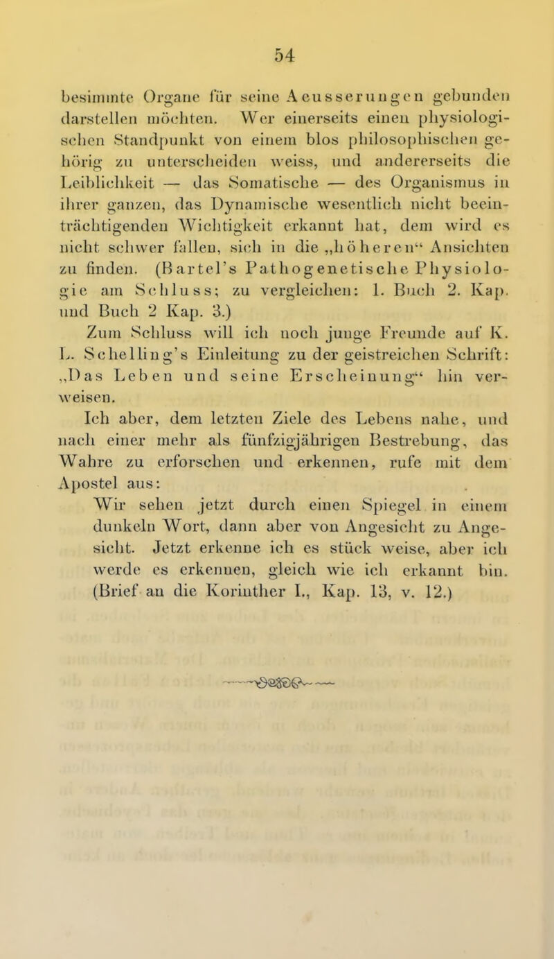 besimmtc Organe für seine A eusserungen gebundoii darstellen möchten. Wer einerseits einen pliysiologi- si;lien .Stand[)unkt von einem blos pl)iloso{)liischen ge- litirig zn unterscheiden weiss, und andererseits die Leihlichkeit — das Somatische — des Organismus in ihrer ganzen, das Dynamische wesentlich nicht beein- trächtigenden Wichtigkeit erkannt hat, dem wird es nicht schwer fallen, sich in die „höheren Ansichten zu finden. (Bartel's Pathogenetische Physiolo- gie am Schluss; zu vergleichen: L Buch 2. Kap. und Buch 2 Kap. 3.) Zum Schluss will ich noch junge Freuude auf K. L. Schelling's Einleitung zu der geistreichen Schrift: .,Das Leben und seine Erscheinung hin ver- weisen. Ich aber, dem letzten Ziele des Lebens nahe, und nach einer mehr als fünfzigjährigen Bestrebung, das Wahre zu erforschen und erkennen, rufe mit dem Apostel aus: Wir sehen jetzt durch einen Spiegel in einem dunkeln Wort, dann aber von Angesicht zu Ange- sicht. Jetzt erkenne ich es stück weise, aber ich werde es erkennen, gleich wie ich erkannt bin. (Brief au die Koriuther L, Kap. 13, v. 12.) —0^9^