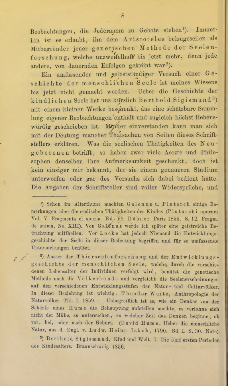 Beobachtungen, die Jedcmann zu Gebote stehenImmer- hin ist es erlaubt, ihn dem Aristoteles beizugesellen als Mitbegründer jener genetischen Methode der Seelen- forschung, welche unzweifelhaft'bis jetzt mehr, denn jede andere, von dauernden Erfolgen gekrönt war 2). Ein umfassender und _^.elbstständiger Versuch einer Ge- schichte der menschlichen Seele ist meines Wissens bis jetzt nicht gemacht worden, üeber die Geschichte der kindlichen Seele hat uns kurzlich Berthold Sigismund^) mit einem kleinen Werke besi^enkt, das eine schätzbare Samm- lung eigener Beobachtungen enthält und zugleich höchst liebens- würdig geschrieben ist. M^'der einverstanden kann man sich mit der Deutung mancher Thatsachen von Seiten dieses Schrift- stellers erklären. Was die seelischen Thätigkeiten des Neu- geborenen betrifft, so haben zwar viele Aerzte und Philo- sophen denselben ihre Aufmerksamkeit geschenkt, doch ist kein einziger mir bekannt, der sie einem genaueren Studium unterworfen oder gar des Versuchs sich dabei bedient hätte. Die Angaben der Schriftsteller sind voller Widersprüche, und Schon im Alterthumc machten Galenus u. Plutarch einige Be- merkungen über die seelischen Thätigkeiten des Kindes (Plutarchi operum Vol. V. Fragmenta et spiiria. Ed.. Fr. Dübner. Paris 1855. S. 12. Fragra. de anima, No. XIII). Von Galj^'nus werde ich später eine geistreiche Be- trachtung mittheilen. Vor Locke hat jedoch Niemand die Entwicklungs- geschichte der Seele in dieser Bedeutung begriffen und für so umfassende Untersuchungen benützt. *) Ausser der Thierseelen forschung und der Entwicklungs- geschichte der menschlichen Seele, welche durch die verschie- denen Lebensalter der Individuen verfolgt wird, benützt die genetische Methode noch die Völkerkunde und vergleicht die Seelenerscheinungen auf den verschiedenen Entwicklungsstufen der Natur- und Culturvölker. In dieser Beziehung ist wichtig: Theodor Waitz, Anthropologie der Naturvölker. Thl. I. 1850. — Unbegreiflich ist es, wie ein Denker von der Schärfe eines Hume die Behauptung aufstellen mochte, es verlohne sich nicht der Mühe, zu untersuchen, zu welcher Zeit das Denken beginne, ob vor, bei, oder nach der Geburt. (David Hume, Ueber die menschliche Natur, aus d. Engl. v. Ludw. Hcinr. Jakob, 1790. Bd. I. S. 30. Note). ') Berthold Sigismund, Kind und Welt. I. Die fünf ersten Perioden des Kindesaltcrs. Braunschweig 1856.