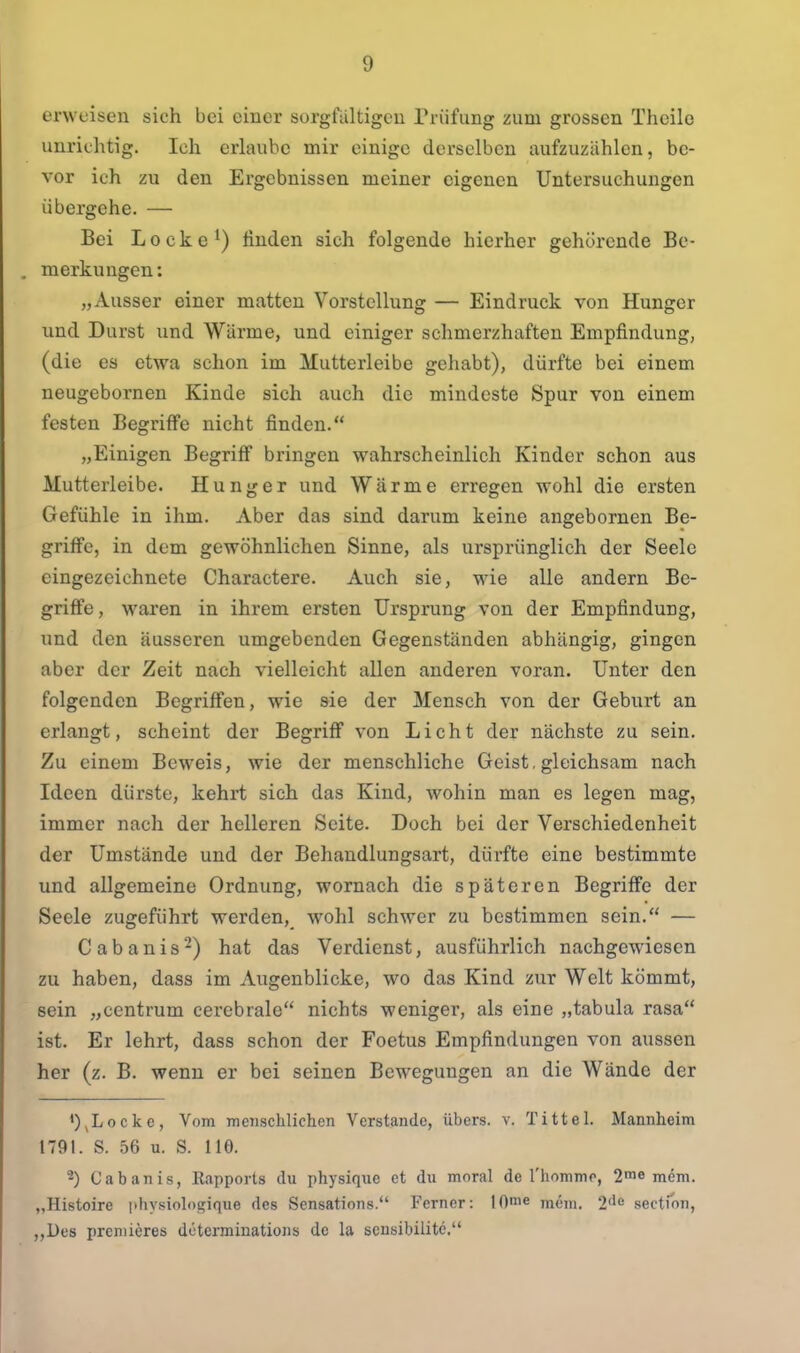 erweisen sich bei einer sorgfaltigen Prüfung zum grossen Theile unrichtig. Ich erlaube mir einige derselben aufzuzählen, be- vor ich zu den Ergebnissen meiner eigenen Untersuchungen übergehe. — Bei Locke ^) finden sich folgende hierher gehörende Be- . merkungen: „Ausser einer matten Vorstellung — Eindruck von Hunger und Durst und Wärme, und einiger schmerzhaften Empfindung, (die es etwa schon im Mutterleibe gehabt), dürfte bei einem neugebornen Kinde sich auch die mindeste Spur von einem festen Begriffe nicht finden. „Einigen Begriff bringen wahrscheinlich Kinder schon aus Mutterleibe. Hunger und Wärme erregen wohl die ersten Gefühle in ihm. Aber das sind darum keine angebornen Be- griffe, in dem gewöhnlichen Sinne, als ursprünglich der Seele eingezeichnete Charactere. Auch sie, wie alle andern Be- griffe, waren in ihrem ersten Ursprung von der Empfindung, nnd den äusseren umgebenden Gegenständen abhängig, gingen aber der Zeit nach vielleicht allen anderen voran. Unter den folgenden Begriffen, wie sie der Mensch von der Geburt an erlangt, scheint der Begriff von Licht der nächste zu sein. Zu einem Beweis, wie der menschliche Geist, gleichsam nach Ideen dürste, kehrt sich das Kind, wohin man es legen mag, immer nach der helleren Seite. Doch bei der Verschiedenheit der Umstände und der Behandlungsart, dürfte eine bestimmte und allgemeine Ordnung, wornach die späteren Begriffe der Seele zugeführt werden, wohl schwer zu bestimmen sein. — Cabanis'-) hat das Verdienst, ausführlich nachgewiesen zu haben, dass im Augenblicke, wo das Kind zur Welt kömmt, sein „centrum cerebrale nichts weniger, als eine „tabula rasa ist. Er lehrt, dass schon der Foetus Empfindungen von aussen her (z. B. wenn er bei seinen Bewegungen an die Wände der *)^Locke, Vom menschlichen Verstände, übers, v. Tittel. Mannheim 1791. S. 56 u. S. 110. ^) Cabanis, Kapports du physique et du moral de l'hommo, 2ine mem. „Histoire iihysiologique des Sensations. Ferner: lOme mcni. 2^0 section, „Des preniieres determinations de la scusibilite.