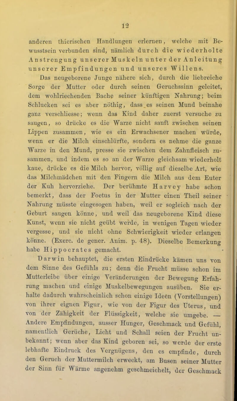 anderen thierischen Handlungen erlernen, welche mit Be- wusstsein verbunden sind, nämlich durch die wiederholte Anstrengung unserer Muskeln unter der Anleitung unserer Empfindungen und unseres Willens. Das neugeborene Junge nähere sich, durch die liebreiche Sorge der Mutter oder durch seinen Geruchssinn geleitet, dem wohlriechenden Bache seiner künftigen Nahrung; beim Schlucken sei es aber nöthig, dass,es seinen Mund beinahe ganz verschliesse; wenn das Kind daher zuerst versuche zu saugen, so drücke es die Warze nicht sauft zwischen seinen Lippen zusammen, wie es ein Erwachsener machen würde, wenn er die Milch einschlürfte, sondern es nehme die ganze Warze in den Mund, presse sie zwischen dem Zahnfleisch zu- sammen, und indem es so an der Warze gleichsam wiederholt kaue, drücke es die Milch hervor, völlig auf dieselbe Art, wie das Milchmädchen mit den Fingern die Milch aus dem Euter der Kuh hervorziehe. Der berühmte Harvey habe schon bemerkt, dass der Foetus in der Mutter einen Theil seiner Nahrung müsste eingesogen haben, weil er sogleich nach der Geburt saugen könne, und weil das neugeborene Kind diese Kunst, wenn sie nicht geübt werde, in wenigen Tagen wieder vergesse, und sie nicht ohne Schwierigkeit wieder erlangen könne. (Exerc. de gener. Anim. p. 48). Dieselbe Bemerkung habe Hippocrates gemacht. Darwin behauptet, die ersten Eindrücke kämen uns von dem Sinne des Gefühls zu; denn die Frucht müsse schon im Mutterleibe über einige Veränderungen der Bewegung Erfah- rung machen und einige Muskelbewegungen ausüben. Sie er- halte dadurch wahrscheinlich schon einige Ideön (Vorstellungen) von ihrer eignen Figur, wie von der Figur des Uterus, und von der Zähigkeit der Flüssigkeit, welche sie umgebe. Andere Empfindungen, ausser Hunger, Geschmack und Gefühl, namentlich Gerüche, Licht und Schall seien der Frucht un- bekannt; wenn aber das Kind geboren sei, so werde der erste lebhafte Eindruck des Vergnügens, den es empfinde, durch den Geruch der Muttermilch erweckt, am Busen seiner Mutter der Sinn für Wärme angenehm geschmeichelt, der Geschmack