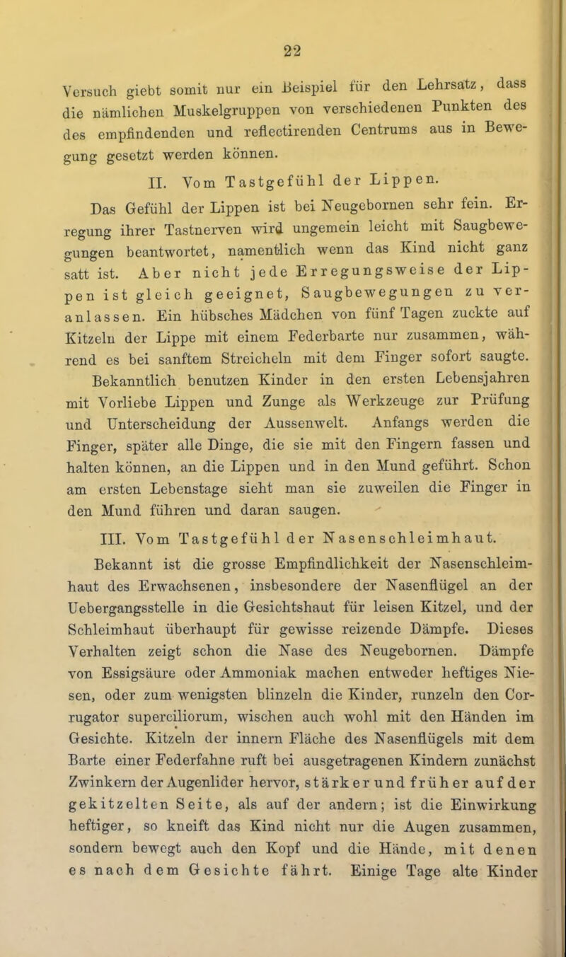 Versuch giebt somit uur ein Beispiel für den Lehrsatz, dass die nämlichen Muskelgruppen von verschiedenen Punkten des des empfindenden und reflectirenden Centrums aus in Bewe- gung gesetzt werden können. II. Vom Tastgefühl der Lippen. Das Gefühl der Lippen ist bei Neugebornen sehr fein. Er- regung ihrer Tastnerven wird ungemein leicht mit Saugbewe- gungen beantwortet, namentlich wenn das Kind nicht ganz satt ist. Aber nicht jede Erregungsweise der Lip- pen ist gleich geeignet, Saugbewegungen zu ver- anlassen. Ein hübsches Mädchen von fünf Tagen zuckte auf Kitzeln der Lippe mit einem Federbarte nur zusammen, wäh- rend es bei sanftem Streicheln mit dem Finger sofort saugte. Bekanntlich benutzen Kinder in den ersten Lebensjahren mit Vorliebe Lippen und Zunge als Werkzeuge zur Prüfung und Unterscheidung der Aussenwelt. Anfangs werden die Finger, später alle Dinge, die sie mit den Fingern fassen und halten können, an die Lippen und in den Mund geführt. Schon am ersten Lebenstage sieht man sie zuweilen die Finger in den Mund führen und daran saugen. III. Vom Tastgefühl der Nasenschlcimhaut. Bekannt ist die grosse Empfindlichkeit der Nasenschleim- haut des Erwachsenen, insbesondere der Nasenflügel an der Uebergangsstelle in die Gesichtshaut für leisen Kitzel, und der Schleimhaut überhaupt für gewisse reizende Dämpfe. Dieses Verhalten zeigt schon die Nase des Neugebornen. Dämpfe von Essigsäure oder Ammoniak machen entweder heftiges Nie- sen, oder zum wenigsten blinzeln die Kinder, runzeln den Cor- rugator superciliorum, wischen auch wohl mit den Händen im Gesichte. Kitzeln der innern Fläche des Nasenflügels mit dem Barte einer Federfahne ruft bei ausgetragenen Kindern zunächst Zwinkern der Augenlider hervor, stärker und früher auf der gekitzelten Seite, als auf der andern; ist die Einwirkung heftiger, so kneift das Kind nicht nur die Augen zusammen, sondern bewegt auch den Kopf und die Hände, mit denen es nach dem Gesichte fährt. Einige Tage alte Kinder