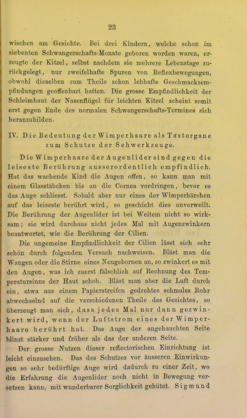 wischen am Gesichte. Bei drei Kindern, welche schon im siebenten Schwangerschafts-Monate geboren worden waren, er- zeugte der Kitzel, selbst nachdem sie mehrere Lebenstage zu- rückgelegt, nur zweifelhafte Spuren von Reflexbewegungen, obwohl dieselben zum Theile schon lebhafte Geschmacksem- pfindungen geoffenbart hatten. Die grosse Empfindlichkeit der Schleimhaut d-er Nasenflügel für leichten Kitzel scheint somit erst gegen Ende des normalen Schwangerschafts-Termines sich heranzubilden. IV. Die Bedeutung der Wimperhaare als Tästorgane zum Schutze der Sehwerkzeuge. Die Wimperhaare der Augenlider sind gegen die leiseste Berührung ausserordentlich empfindlich. Hat das wachende Kind die Augen offen, so kann man mit einem Glasstäbchen bis an die Cornea vordringen, bevor es das Auge schliesst. Sobald aber nur eines der Wimperhärchen auf das leiseste berührt wird, so geschieht dies unverweilt. Die Berührung der Augenlider ist bei Weitem nicht so wirk- sam; sie wird durchaus nicht jedes Mal mit Augenzwinkern beantwortet, wie die Berührung der Cilien. Die ungemeine Empfindlichkeit der Cilien lässt sich sehr schön durch folgenden Versuch nachweisen. Bläst man die Wangen oder die Stirne eines Neugebomen an, so zwinkert es mit den Augen, was ich zuerst fälschlich auf Rechnung des Tem- peratursinns der Haut schob. Bläst man aber die Luft durch ein, etwa aus einem Papierstreifen gedrehtes schmales Rohr abwechselnd auf die verschiedenen Theile des Gesichtes, so überzeugt man sich, dass jedes Mal nur dann gezwin- kert wird, wenn der Luftstrom eines derWimper- haare berührt hat. Das Auge der angehauchten Seite blinzt stärker und früher als das der anderen Seite. Der grosse Nutzen dieser reflectorischen Einrichtung ist leicht einzusehen. Das des Schutzes vor äusseren Einwirkun- gen so sehr bedürftige Auge wird dadurch zu einer Zeit, wo die Erfahrung die Augenlider noch nicht in Bewegung ver- setzen kann, mit wunderbarer Sorglichkeit gehütet. Sigmund