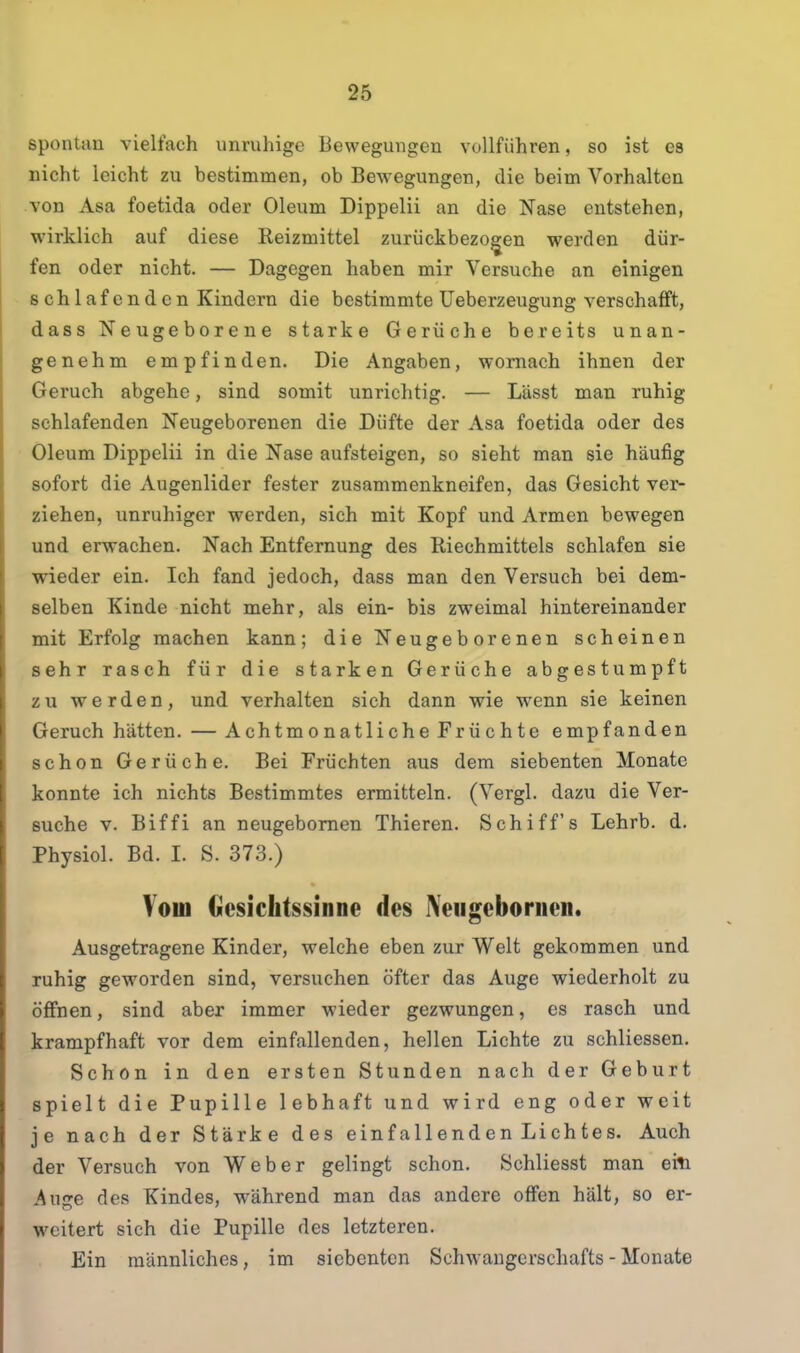 spontan vielfach unruhige Bewegungen vollführen, so ist es nicht leicht zu bestimmen, ob Bewegungen, die beim Vorhalten von Asa foetida oder Oleum Dippelii an die Nase entstehen, wirklich auf diese Reizmittel zurückbezo^en werden dür- fen oder nicht. — Dagegen haben mir Versuche an einigen schlafenden Kindern die bestimmte Ueberzeugung verschafft, dass Neugeborene starke Gerüche bereits unan- genehm empfinden. Die Angaben, wornach ihnen der Geruch abgehe, sind somit unrichtig. — Lässt man ruhig schlafenden Neugeborenen die Düfte der Asa foetida oder des Oleum Dippelii in die Nase aufsteigen, so sieht man sie häufig sofort die Augenlider fester zusammenkneifen, das Gesicht ver- ziehen, unruhiger werden, sich mit Kopf und Armen bewegen und erwachen. Nach Entfernung des Riechmittels schlafen sie wieder ein. Ich fand jedoch, dass man den Versuch bei dem- selben Kinde nicht mehr, als ein- bis zweimal hintereinander mit Erfolg machen kann; die Neugeborenen scheinen sehr rasch für die starken Gerüche abgestumpft zu werden, und verhalten sich dann wie wenn sie keinen Geruch hätten. — Achtmonatliche Früchte empfanden schon Gerüche. Bei Früchten aus dem siebenten Monate konnte ich nichts Bestimmtes ermitteln. (Vergl. dazu die Ver- suche V. Biffi an neugebomen Thieren. Schiffs Lehrb. d. Physiol. Bd. I. S. 373.) Vom Gesichtssinne des IVeugebornen. Ausgetragene Kinder, welche eben zur Welt gekommen und ruhig geworden sind, versuchen öfter das Auge wiederholt zu öffnen, sind aber immer wieder gezwungen, es rasch und krampfhaft vor dem einfallenden, hellen Lichte zu schliessen. Schon in den ersten Stunden nach der Geburt spielt die Pupille lebhaft und wird eng oder weit je nach der Stärke des einfallenden Lichtes. Auch der Versuch von Weber gelingt schon. Schliesst man eiti Auge des Kindes, während man das andere offen hält, so er- weitert sich die Pupille des letzteren. Ein männliches, im siebenten Schwangerschafts - Monate