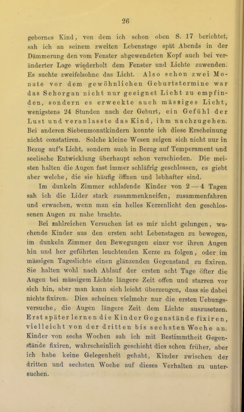 gebornes Kind, von dem ich schon oben S. 17 berichtet, sah ich an seinem zweiten Lebenstage spät Abends in der Dämmerung den vom Fenster abgewendeten Kopf auch bei ver- änderter Lage wiederholt dem Fenster und Lichte zuwenden. Es suchte zweifelsohne das Licht. Also schon zwei Mo- nate vor dem gewöhnlichen Geburtstermine war das Sehorgan nicht nur geeignet Licht zu empfin- den, sondern es erweckte auch massiges Licht, wenigstens 24 Stunden nach der Geburt, ein Gefühl der Lust und veranlasste das Kind, ihm nachzugehen. Bei anderen Siebenmonatkindern konnte ich diese Erscheinung nicht constatiren. Solche kleine Wesen zeigen sich nicht nur in Bezug auf's Licht, sondern auch in Bezug auf Temperament und seelische Entwicklung überhaupt schon verschieden. Die mei- sten halten die Augen fast immer schläfrig geschlossen, es giebt aber welche, die sie häufig öffnen und lebhafter sind. Im dunkeln Zimmer schlafende Kinder von 2 — 4 Tagen sah ich die Lider stark zusammenkneifen, zusammenfahren und erwachen, wenn man ein helles Kerzenlicht den geschlos- senen Augen zu nahe brachte. Bei zahlreichen Versuchen ist es mir nicht gelungen, wa- chende Kinder aus den ersten acht Lebenstagen zu bewegen, im dunkeln Zimmer den Bewegungen einer vor ihren Augen hin und her geführten leuchtenden Kerze zu folgen, oder im mässigen Tageslichte einen glänzenden Gegenstand zu fixiren. Sie halten wohl nach Ablauf der ersten acht Tage öfter die Augen bei mässigem Lichte längere Zeit offen und starren vor sich hin, aber man kann sich leicht überzeugen, dass sie dabei nichts fixiren. Dies scheinen vielmehr nur die ersten Uebungs- versuche, die Augen längere Zeit dem Lichte auszusetzen. Erst später lernen die Kinder Gegenstände fixiren, vielleicht von der dritten bis sechsten Woche an. Kinder von sechs Wochen sah ich mit Bestimmtheit Gegen- stände fixiren, wahrscheinlich geschieht dies schon früher, aber ich habe keine Gelegenheit gehabt, Kinder zwischen der dritten und sechsten Woche auf dieses Verhalten zu unter- suchen.