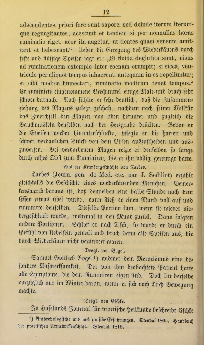 adscendentes, priori fere sunt sapore, sed deinde iterum iterum- que regurgitantes, acescunt et tandem si per nonnullas horas ruminatio rigct, acor ita augetur, ut deutes quasi sensum amit- tant et hebescant. lieber bie Erregung bcö 2Bicberfäuen§ tmä) fejlc imb pffiö^ 6pcifcn fagt er: „Si fluida deglutita sunt, nisus ad ruminationem extemplo inter coenam erumpit; si sicca, ven- triculo per aliquot tempus inhaerent, antequam in os repelluntur; si cibi modice humectati, ruminatio modicum tenet tempus. ßr ruminirtc eingenommene 33ved)mittel einige äWde unb brad) \ti)x fd)tt)er bornad). 5lucf) füllte er fe^r beutlid), ba§ bic 3uf^^i^^ttifn=» jie^ung be§ OWagenS jule^it gefd)af), nad)bem m6) feiner Jöiüfür ba§ 3^frd)ftW Tlac^m t»on oben J)erunter unb jugleic^ bic ^Qud)mu§fe(n benfelben nad) ber .f)erjgrube brücften. Seoor er bie Speifen Inieber 1^inunterfd)Iu(fte, pflegte er bie l;arten unb f4)n)er öerbaulid)en Stütfc üon bem Siffen augjuf(f)eiben unb au§=« juwerfen. 33ei ücrborbenem 2)kgcn reijte er benfelben fo lange burd) roljeg Dbfi jum Dtuminiren, big er il;n nöüig gereinigt ^jatte. 9{ue ber Äranfenflefd^irtjtc »cn Xatbei, 2arbe§ (Journ. gen. de Med. etc. par J. Sedillot) erjd^It gleichfalls bie ®t\d)\ä)k eineg njicberfäuenben 2)?enfd)en. ferner« fenSwirtl; baraug ifl, ba§ bemfelben eine f;albe (Stunbe mä) bem (Sffen etwa« übet mürbe, bann flie§ er einen 2Runb not! auf unb ruminirte benfelben. ^iefelbc Portion fam, Ujenn fie n)ieber nie* bergefd)lucft n)urbe, mebrmal in ben a^unb jurücf. ^ann folgten anbere qßortionen. ed)lief er nac^ %\\^, fo mürbe er burd) ein ©efül)l üon llcbelfein gcwccft unb brad) bann alle 8peifcn aug, bic burc^ 2ßieberfäucn nid)t oeränbert maren. Samuel ©ottlieb $BogeP) mibmet bem ID^erpciSmuS eine be«- fonbcre 5lufmerffamfeit. ^er öon \l)\n Uoha6)kk ^atkni l)aik alle ©t)mptome, bie bem O^uminiren eigen fmb. T>o6) litt berfelbc öorjüglid) nur im Sinter baran, menn er fid) nac^ S3en>egung mad)k. 3n ^ufelanbg 3ournal für practif(f)e ^eilfunbc befc^reibt efd)fc 1) Srtitr)ro))cIo9ifd^e unb mfbijinifci^e (Erfahrungen. Stenbal 1805. J&anbbuc^ ber ^jractifc^en Slrjnebiffenfdjaft. (Stenbal läl6»