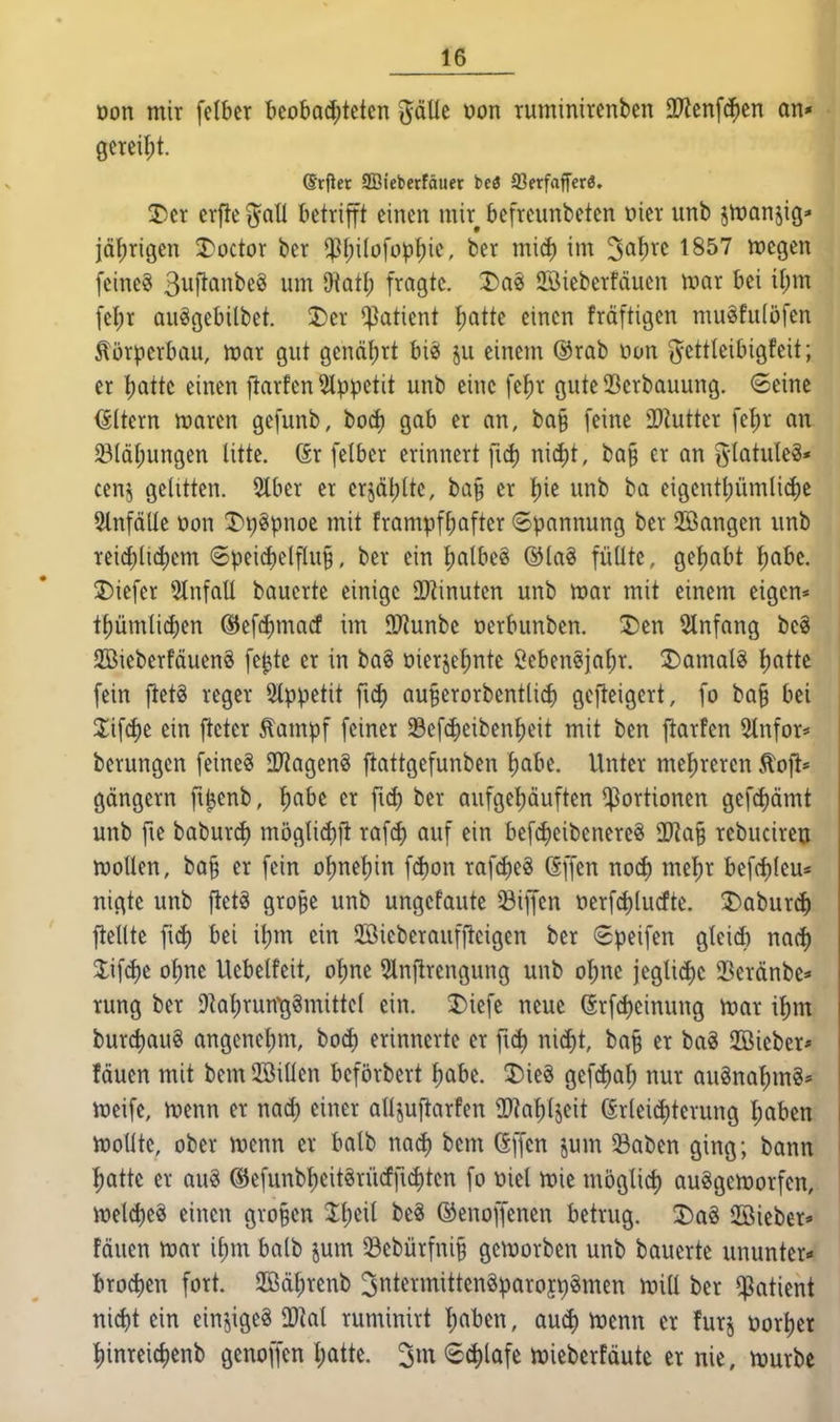 üon mir felbcr bcoba(^tctcn ^öUe öon ruminircnbcn 2Jlenf^en on* gereift. drfier SBieberföuer beö ffierfaffcrö. ^cr crfte ^aU betrifft einen mir bcfrcunbeten üier unb jtüonjig» jährigen 3)octor ber ^l;i(ofop^ie, ber mid) im ^a^rc 1857 wegen feinet Suftanbc« um Oiatl; fragte. Dai 23ieberfäucn njar bei i[;m feljr Quggebitbet. 2)er Patient :^Qtte einen fräftigen muäfulöfen Körperbau, mar gut gcnäl;rt bi«f ju einenr ®rab non (yettleibigfeit; er ^aik einen flarfen 5lppetit unb eine fe^r gute 23erbauung. ©eine <SItern mxtn gefunb, bo^ gab er an, bQ§ feine ^DZutter fel)r an ©Icil;ungen litte. Gr felber erinnert fid) nid)t, ba§ er an g-tatule?* cenj gelitten. 5tber er crjdl;lte, ba§ er !^ie unb ba eigcntl;ümli($e Einfälle öon J)t)§pnoe mit frampfbafter Spannung ber Sßangen unb reidjlidjcm 8peid)elflu§, ber ein l)albeö ®lag füllte, geljabt f)abc. tiefer 5tnfall baucrte einige SD^inuten unb toax mit einem eigen* tpmlic^en @ef4)macf im 93?unbe oerbunben. T)en 2lnfang bee 2Bieberfäuen8 fc^te er in ba§ tiierjel;nte ßebeneja^r. ^Jiamalö l)atte fein jtet§ reger Slppetit fid) au^erorbentlid) gefteigert, fo ba§ bei 2;if^e ein fleter ^ampf feiner Sefc^eiben^)eit mit ben fiarfen 5tnfor* berungcn feinet OTiagenS ftattgefunben l)abe. Unter me!f)rercn v^oft* gängern fi^enb, f)abe er fiel) ber aufge^^öuften Portionen gefcf)ämt unb fie baburd) möglid)]! rafc^ auf ein befd)cibenercg Tla^ rebucireu wollen, ba§ er fein of)net)in fd}on rafd)eg Gffen nod) me^r befd)lcu« «igte unb ftetg gro^e unb ungefaute Siffen oerfd)lucfte. 3)aburc^ ftellte fid) bei itjm ein SSieberauffieigen ber Speifen gleicfc nacf) Jif(J)e ol;ne Uebelfeit, ol)ne 5ln)lrengung unb ol;nc jeglicf)c 33eränbe=» rung ber Dlaljrun^ggmittel ein. 5)iefe neue (Srf(i)einung War i^m burcbauö angcnel)m, bod) erinnerte er fid) x\\6)t, ba§ er baä 2Bieber* fäuen mit bem 2Billen beförbert l)abe. 2)ie§ gefd)af; nur auöna'^mg* weife, wenn er nad) einer alljuftarfen 2Raf)ljeit Grleiditerung l)aben. Wollte, ober wenn er balb nad) bem Gffcn jum ^aben ging; bann :^atte er au§ ®efunb'l)eit^rüdfid)tcn fo t»iel wie möglid) auggeworfen, weld)e8 einen großen Jljeil be^ ©enoffenen betrug. J)ag ©ieber* fäuen war il)m balb jum 33ebürfni§ geworben unb bauerte ununter«« Brod)cn fort. Sd^renb 3ntermittcnöparojct)§men will ber Patient nicbt ein einziges Tlai ruminirt l)aben, aud) Wenn er furj t»orl)er l)inreid)enb genoffen I)atte. ^m «Schlafe wieberfäutc er nie, würbe