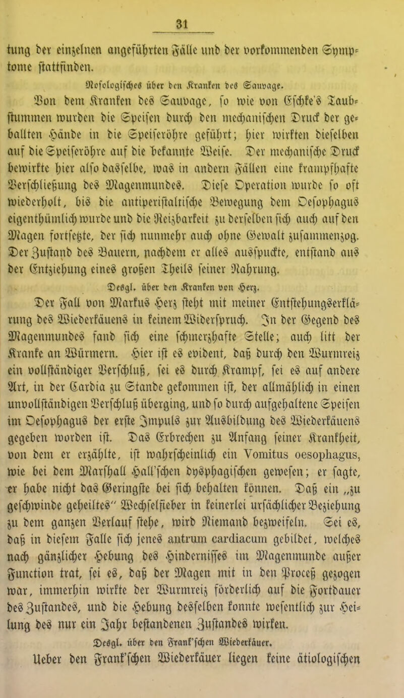 tiuuj bev cinjclucn anöcfü|)rtcn %(x{k unb ber uorfommenben 6t)mp* tonic ftnttfmbcn. $011 bcm Traufen bcö (Jauüagc, fo tvie v>on 6fcf)fe'^ laub* llunimcn mürben bie (Jpeifcn buv^ ben incd)anifc^eu Dnicf ber ge* ballten ^pdnbe in bic =3peifcrüf;re i3cfül)rt; J;ier n)irften biefelbcn auf bie !3pei[eröl;re auf bie T)efannte QBcife. I^er mcd)anifd)c Drudf ben)irfte l)icr alfo ba^felbe, lua^ in anbern iyäUen eine frauivf()afte 2Serfcf)(iefeun9 be^ ODkgenmunbc^. Diefe Operation muht fo oft n)ieber^olt, bi^ bie antiperi|taltifc^e ^Belregung bem DefopI;agu^ cigentl)ümli(i) mürbe unb bic ÜUn^barfeit ju berfelben fid) auc^ auf ben DJiagcn fortfe^te, ber fic|) nunmeF)r auc^ ol;ne ©eiimlt jufünunenjOQ. 2)er Bwftanb be^ dauern, nad)bem er a((eö au^fpucfte, entfianb au^ ber (^ntjiel^ung cine^ öro^en il;eilö feiner D^a^rung. ©fögU über ben J^ranfcn »cn ^erj. 2)er JaÜ t)on 9}krfue ^tv^ ]lel)t mit meiner ^ntftel)ung§erflä* rung be§ 2ßieberfduenö in feinem 2öiberfpru^. '^n ber ©egenb be8 ÜJiagcnmunbce fanb fid) eine f(f)meröf)afte Stelle; aud; litt ber Traufe an 2Bürmern. ^f)ier ifi e^ eoibent, ba§ burcf) ben 2Öurmreij ein üoUftänbiger 33erfc|)lu§, fei eS burc^ Krampf, fei e§ auf anbere 2trt, in ber (iaxtia ju 6tanbe gefommen ift, ber aümüI;U^ in einen unooUftänbigen 5Serf^lu§ überging, unb fo burd) aufgehaltene Speifen im Defopt;aguä ber erflc ijnipulö jur 2(u§bi(bung beä Sieberfäuenö gegeben morben ift. Dag (Srbred)en ju 5lnfang feiner Äranft;eit, üon bem er er5äf;lte, iji mal;rfd)einli(^ ein Vomitus Oesophagus, tt)ie bei bem iDkrf^aü JpaU'fd;en bt)gpt)agifc|)en gemefen; er fagte, tx t;abc ni^it baä ©eringftc bei bel;atten tonnen. I)a§ ein „ju gefd)minbe gel;eilteg 25Be(^)fe(fieber in feinerlei urfä(^Iic^er 33ejiehung ju bcm ganjcn SSerlauf ftel;c, mirb Dftiemanb bcjmcifeln. (Sei c^, ba§ in biefem ^^alle fic^ jencö autrum cardiacum gebilbct, mcld)c3 na^ gänsli(|)er .pcbung beä ^inberniffeö im IDMgenmunbc au§cr i^unction trat, fei eö, ba^ ber OMagen mit in ben ^rocc§ gcjogcn mar, immcrfjin mirfte ber Surmreij förbcrlicf) ouf bie g-ortbauer beg 3i^ö^^^^' 1^^ <^ebung bcöfclben fonnte mcfcntlic^ jur .f:)ei* lung beä nur ein ^ö^r bcfianbencn 3uftonbeä mirfcn. 3)e6gL über ben Jranf'f^c SBicberfäuer, Ueber ben granff(^)cn 2öieberfäuer liegen feine ätiologif^en