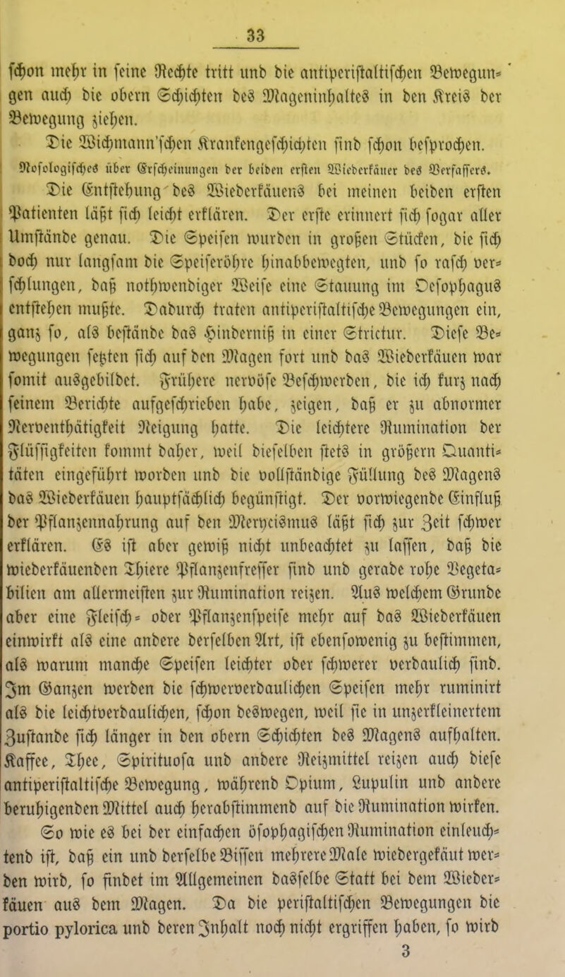 f^on mc^r in feine 9ted)te tritt iinb bie antiperij^altifc^en ^Beitjegun*' gen aud) bie obcvn 6(i)icf)tcn bc^ a)tagcninl;alteg in ben Ä'rei« ber 23en?eguni3 jiel;cn. ^Tie 2öidf)mann'fd)en 5lranfenöcfd)id)tcn fmb [^on befpvoc!)en. 9JofoIogifrf)e3 über (ärfdjeimingen ber beiben crfien ffOifbcrfätier beö SSerfaffcrö. !Die (äntftef)unQ be§ Jöiebertcinenä bei meinen beiben erften Patienten lä^t [icf) Ieicf)t evflären. 3>ev crfte erinnert fid) [ogar aller Umjlänbe genau. 5)ie (Speifcn nnirben in tjro^en 5tmfen, bie fid) bod) nur (angfam bie (£peiferobrc f;inabbenH\3ten, unb fo rafd) üer* [dilungen, ba§ notf;n)enbiger 2öeife eine Stauung im Defopf;agu8 ciitfteben mu§te. 5>aburd) traten antiperiftaltifi^ie ^emegungen ein, gauj fo, a(ä beftänbe ba? ^Mnberni§ in einer Strictur. 2)iefe 33e=' luegungen fetzten fid) auf ben 9}?agen fort unb ba§ 2Bieberfäuen war fomit au§gebi(bet. ^yrüfjere ncrüöfe ^l^efd)n'>erben, bie id) furj nac^ feinem 53erid)te aufgefd)rie6en I;abe, jeigen, ba§ er ju abnormer 9'Jeroentf)ätigfeit 9Jeigung l)atte. X)ie leid)tere Q^umination ber i5Iüf|igfeiten fommt bal;er, iveil biefelben ftet§ in großem Duanti* täten eingefüt)rt tt)orben unb bie üodilänbige »^üUung be§ 9[)?agen§ baö 3Bieberf'äuen bauptfä(^(icl) begünftigt. üDer t)ortt)iegenbe (Sinf(u§ ber ^Pflaujennatjrung auf ben Ü)?eriKi^mu§ tä§t fid) jur 3cit fd)n)er erflärcn. GS ift aber gen.ii§ nid)t unbead)tet m\ laffen, ba§ bie iüieberfäuenben 2l;iere ^^ftan^enfreffer fmb unb gerabe rol;e 23egeta* bilien am atlermeiften ^^ur Oiumination reijen. 5iu§ n)e(d)em ©runbe aber eine j^leifd;* ober ^flan^enfpeife mc^r auf boö SBieberfäuen einwirft alö eine anbere berfelbcn 5lrt, ift ebenfowenig ju beftimmen, al§ warum manche Speifen leid)ter ober fd)merer oerbaulid) fmb. 3m ®anjen werben bie fd)Weröerbauiid)en Speifen me^r ruminirt bie teicf)tüerbau(icf)en, fd)on beöwegen, weil ftc in unjerfleinertem 3uftanbe länger in ben obern 6d)id)ten beS 90^agen§ aufl)a(ten. Äaffee, Jfjec, (Spirituofa unb anbere O^eijmittel reiben aud) biefc ontiperiftaltif^ie Bewegung, wäl;renb Dpium, ßupulin unb anbere berul)igenben 9?iittel aud) ^erabflimmenb auf bie Oiumination wirfen. ®o wie eö bei ber einfad)en öfopI)agifc^en9iumination ein(euc^)* tenb ift, bap ein unb berfelbe Riffen mehrere DJ^ale Wiebergefäutwcr=» ben wirb, fo finbet im 5lügemeinen baSfelbe Statt bei beut Söieber* fäuen aus bem DDiagen. 2)a bie periftaltifd^en ^Bewegungen bie portio pylorica unb beren 3nl^alt noc^ nid)t ergriffen I)aben, fo Wirb 3