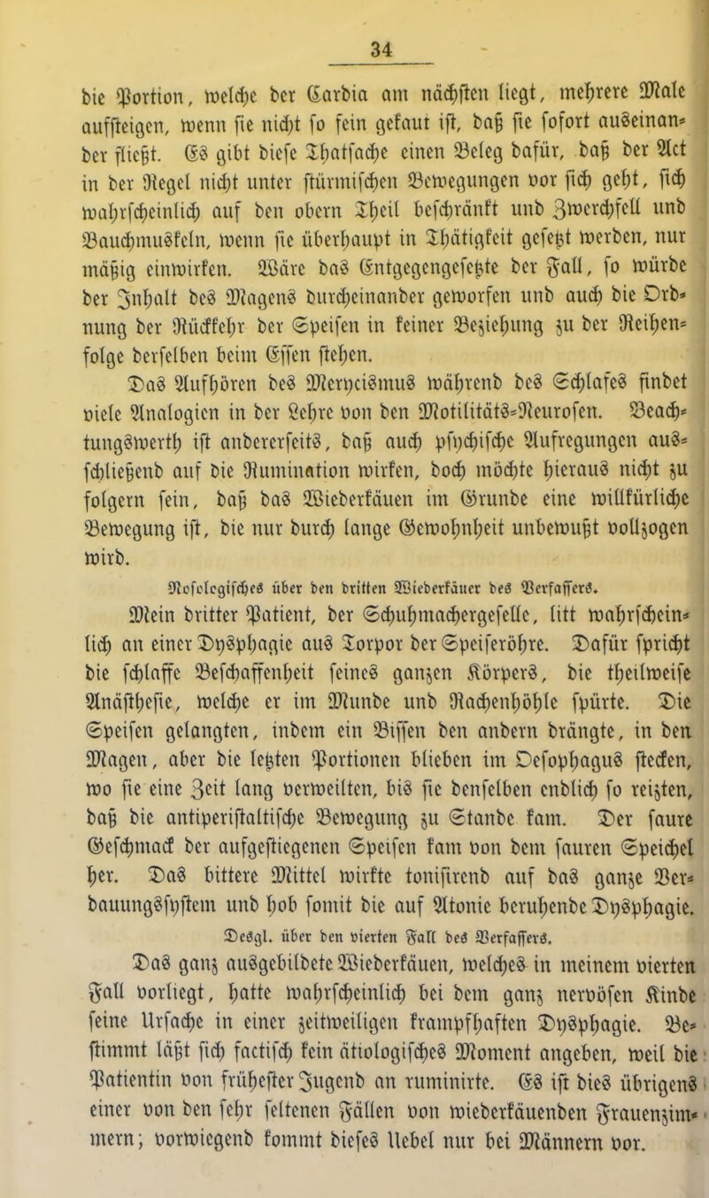 bic «Portion, ml<i)t bcr Sarbia am nä(i)fieu liegt, mehrere üJiale aufl^eigen, mm\ fie nid)t [o fein c^dmi ift, bQ§ fic fofort auSeinon^ ber fUc§t. gibt biefc %hai\aä)( einen Seleg bofür, bQ§ ber 2tct in bev Oiegel nid)t unter ftürmifcJ)en 33en3et3ungen üor fid) öef)t, fid) njal)rfcf)einlid) auf ben obern It)eil befct)ränft unb 3n)erd)feü unb 58aud}mugfe(n, mnn fic überl;aupt in Jl^ätigfeit gefeilt irerben, nur mäBig einmirfen. 5ßäre bag (Entgegengefe^te ber %aU, fo h)ürbc ber 3nl;alt be§ 2)iagenei i)urd)einanber gen3orfen unb aucf) bie Drb^ nung ber 9^ücffel;r ber 6peifen in feiner Sejie^ung p ber 9ieil)en= folge berfelben beim ßffen fielen. 3)a§ 5tuf^ören beg ä)?eri;ci§mu§ U)ö{)renb be§ <S(i)tafe§ finbet üiele ?lna(ogicn in ber 2el)re üon ben SIJioti(itätg=9]eurofen. 53eac^* tung^n^ertt) ift anbererfeitö, baj^ auct) pnjd)ifd)e 5lufregungen au§* fcblie§enb auf bie Otumiufltion mirfen, bod) möd)te :^ierau§ nici)t ju folgern fein, bay ba8 2öieberfäuen im ©runbe eine n)iUfürli(i)c 33en)egung ifl, bie nur burc^ lange ®en)oI)nl;eit unbenju^t ooüjogen tüirb. Sflofolcgifc^fö über ben briUen SBieberfäiier beö Ißerfaffcrö. SDiein britter Patient, ber 6d)uf)macf)ergefeüc, litt tt)at)rf(i)ein=' Ii(^ an einer I)t)gpl;agie au§ Jorpor ber (Speiferöbre. J)afür fprid)t bie fd)laffe 33efd)affenbeit feineg ganzen ^örpcrg, bie t^eilmeife Slnäj^b^r^^. n)eld)e er im 3}?unbe unb 9ia(J)enl)ö^(e fpürte. 2)ic ©peifen gelangten, inbem ein Riffen ben anbern brängte, in ben ajiagen, aber bie lefeten Portionen blieben im Defop^agug jlecfen, n)o fie eine S^it lang üermeiltcn, biö fic benfelben cnblid) fo reijten, ba§ bie antiperiftaltifd)e 33emegung ju 6tanbe fam. 3)er faurc ©efc^mad ber aufgeflicgenen ©peifen fam öon bem fauren ®peid)el ^er. 3)a§ bittere 0)üttel njirftc tonifircnb auf baS ganje 23er* bauunggfpftem unb bob fomit bie auf 5ltonie beruf)enbc 3)i)öpf)agie. SDcögl. über ben »ierten %<x\{ beö 33erfaffevä. I)a8 ganj auSgebilbete 2öieberfäuen, meld)e8 in meinem vierten ^all vorliegt, I;atte ma^rfd)einlicb bei bem ganj nerüöfen 5linbc feine Urfac^e in einer jeitmeiligen frampff;aften 3)r)8p^agie. 23e' flimmt läBt fid) factifd) fein ättologif(i)e§ 2)?omcnt angeben, m\\ bie • «Patientin öon frü^efier ^ugcnb an ruminirte. (SS ift bie§ übrigeng • einer Don ben fet)r feltenen fällen üon miebcrfäuenben grauenjim« ■ mern; üortüiegenb fommt biefe§ Uebel nur bei 2Jiännern üor.