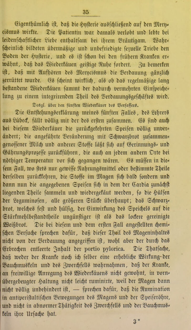eigcntpmlid) ifl, ba§ bic ^tjfterie au§fc^(ie§enb auf bcn Tltx\)* ciömu« mxtk. 3)ic Patientin mx banml« mUbi unb lebte bei Ieibenfd)aft(i(f)cr öiebe entf)a(tfam bei ibrem Sräiitiöam. 2öaf;r* fdieinlid) bilbeten übermdRiöe unb uubefriebitjte fevueüc Iriebe ben !©oben ber .^i)[lerie, unb e§ i[i \ä)on bei ben frübern Traufen er* tt)übnt, ba§ ba^ Jöieberfäuen geifiitje 0^ube forbevt. 3u bcmerfen if^, ba§ mit 5tufbören beö 3[)ien)ciömug bic i^crbauung c3änjlid) jerrüttet h)urbe. 63 fcf)eint ivirflid), alö ob bn§ Tcgelmä^ige lang beftanbene 3Biebevfäuen fammt bev babuvcf) üermebrten (£infpeid)C= hing ju einem intcgrirenben beS 35erbauung§gefd)äfte3 wirb. ST^cöcjl. über ben fünften SBieberfäncr be^ 93erfa|fer3. 5)ie öntftef;ungSerf(ävung meinet fünften ^^^allc^, beö 2ef)rer§ au§ ßübecf, fädt üöüig mit ber be§ erfreu jufammen. Ö3 finb auc^ bei biefem 2ßieberfäuer bie jurücfgefeierten ©peifen ööüig vmöcr* önbert; bie angefübrte ']}eränberung mit (2cf)tt)arjbrot jufammeu* genoffener Il^ilcb unb anberer 6toffc Iä§t fid; auf ®erinnung§* unb ©dbrung^projeffe jurücffübren, bie aucf) an jebem anbern Drte bei nötljiger Temperatur nor ]\d) gegangen n.iären. müffen in bie* fem l^atl, mo ftet^ nur gett^iffc O^a^rungSmittel ober beftimmte %])t\k bcrfelben jurücffel;ren, bie 6toffc im OO'Jagen fi(i) balb fonbern unb bann nun bie angegebenen 6peifcn fid) in bem ber Garbia junä^ft Itcgenben T^eile fammeln unb njiebergefäut trerben, fo bie hülfen ber ßeguminofen, alle größeren (Stücfc überhaupt; ba? Sdenjarj^- brot, njcldjeS fcft unb tjülfig, ber Gintrirfung beö ©pei^elS auf bie ©tärfme^tbeftanbtf;eilc ungünftiger ift al§ baS locfere gereinigte S[Bei§brot. 5)ic bei biefem unb bem erften ^^all angeftellten d)cmi= f(^)en 23erfu(^c fprec^en bafür, ba§ biefer :il;eil be§ SD'iageninfialteg nicf)t üon ber 23erbauung angegriffen ift, h^o^l aber ber irnxä) baS örbre(i)en entteerte '^nliait ber portio pylorica. 2)ic Xl)atfad)e, ba§ hjeber ber ^ranfe riod) id) felber eine erljcblidje Sßirfung-ber 23au(^muäfeln unb be« 3^e^d;fftJ^ rt)al;rnal)men, ba§ ber tranfe, an freiwillige Slnregung beg Söieberfäuenö nic^t gen)of;nt, in t>orn* übergebeugter .^oltung md)t Ieid)t ruminirte, weit ber 9}?agen bann mä)i nöliig unbef)inbcrt ifl, — fprecf)en bafür, ba§ bie JWumination in antiperifialtifct)en Bewegungen beö 9[)^agen§ unb ber 6peiferöl)re, unb md)i in abnormer Jfiätigfeit be^ S^^ercfifellg unb ber 53aud)mu«* fein il;rc Urfacf)e ^at. 3*