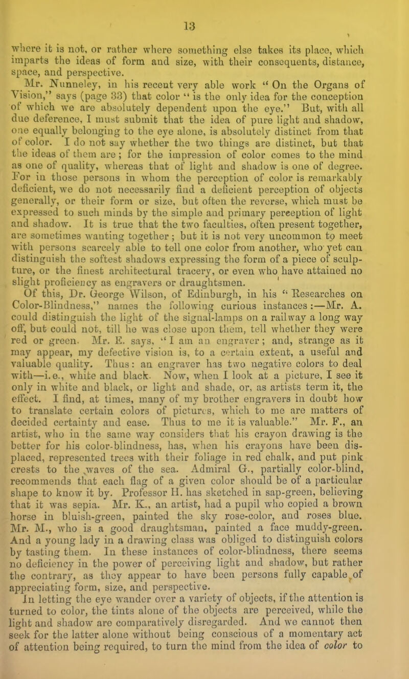 where it is not, or rather whore something else takes its place, which imparts the ideas of form and size, with their consequents, distance, space, aud perspective. Mr. Nunneley, in his receut very able work On the Organs of Vision, says (page 33) that color  is the only idea for the conception of which we are absolutely dependent upon the eye. But, with all due deference, I must submit that the idea of pure light aud shadow, one equally belonging to the eye alone, is absolutely distinct from that of color. I do not say whether the two things are distinct, but that the ideas of them are ; for the impression of color comes to the mind as one of quality, whereas that of light and shadow is one of degree. For in those persons in whom the perception of color is remarkably deficient, we do not necessarily find a deficient perception of objects generally, or their form or size, but often the reverse, which must be expressed to such minds by the simple aud primary perception of light and shadow. It is true that the two faculties, often present together, are sometimes wanting together; but it is not very uncommon tp meet with persons scarcely able to tell one color from another, who yet can distinguish the softest shadows expressing the form of a piece of sculp- ture, or the finest architectural tracery, or even who have attained no slight proficiency as engravers or draughtsmen. ' Of this, Dr. George Wilson, of Edinburgh, in his  Eesearches on Color-Blindness, names the following curious instances:—Mr. A. could distinguish the light of the signal-lamps on a railway a long way ofi, but could not, till he was close upon them, tell whether they were red or green. Mr. E. says, ''I am an engraver; and, strange as it may appear, my defective vision is, to a certain extent, a useful and valuable quality. Thus: an engraver has two negative colors to deal with—i.e., white and black. Now, when 1 look at a picture, I see it only in white and black, or light and shade, or, as artists term it, the effect. I find, at times, many of my brother engravers in doubt how to translate certain colors of pictures, which to me are matters of decided certainty aud ease. Thus to me it is valuable. Mr. F., an artist, who in the same way considers that his crayon drawing is the bettor for his color-blindness, has, when his crayons have been dis- placed, represented trees with their foliage in red chalk, and put pink crests to the ,waves of the sea. Admiral G., partially color-blind, recommends that each flag of a given color should be of a particular shape to know it by. Professor H. has sketched in sap-green, believing that it was sepia. Mr. K., an artist, had a pupil who copied a brown horse in bluish-green, painted the sky rose-color, and roses blue. Mr. M., who is a good draughtsman, painted a face muddy-green. And a young lady in a drawing class was obliged to distinguish colors by tasting them. In these instances of color-blindness, there seems no deficiency in the power of perceiving light and shadow, but rather the contrary, as thoy appear to have been persons fully capable,of appreciating form, size, and perspective. In letting the eye wander over a variety of objects, if the attention is turned to color, the tints alone of the objects are perceived, while the light and shadow are comparatively disregarded. And we cannot then seek for the latter alone without being conscious of a momentary act of attention being required, to turn the mind from the idea of color to