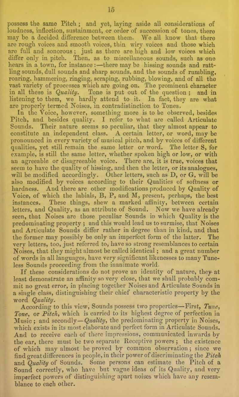 possess the same Pitch ; and yet, laying aside all considerations of loudness, inflection, siistaintnent, or order of succession of tones, there may be a decided diftereuco between them. We all know that there are rough voices and smooth voices, thin wiry voices and those which are full and sonorous ; just as there are high and low voices which differ only in pitch. Then, as to miscellaneous sounds, such as one hears in a town, for instance :—there may be hissing sounds and ratt- ling sounds, dull sounds and sharp sounds, and the sounds of rumbling, roaring, hammering, ringing, scraping, rubbing, blowing, and of all the vast variety of pi-ocesses which are going on. The prominent character in all these is Quality. Tone is put out of the question ; and in listening to them, we hardly attend to it. In fact, they are what are properly termed Noises, in contradistinction to Tones. In the Voice, however, something more is to be observed, besides Pitch, and besides quality. I refer to what are called Articulate Sounds. Their nature seems so peculiar, that they almost appear to constitute an independent class. A certain letter, or word, may be pronounced in every variety of musical pitch, and by voices of different qualities, yet still remain the same letter or word. The letter S, for example, is still the same letter, whether spoken high or low, or with an agreeable or disagreeable voice. There are, it is true, voices that seem to have the quality of hissing, and then the letter, or its analogues, will be modified accordingly. Other letters, such as D, or G, will be also modified by voices according to their Qualities of softness or hardness. And there are other modifications produced by Quality of Voice, of which the labials, B, P, and M, present, perhaps, the best instances. These things, shew a marked affinity, between certain letters, and Quality, as an attribute of Sound. Now we have already seen, that Noises are those peculiar Sounds in which Quality is the predominating property ; and this would lead us to surmise, that Noises and Articulate Sounds differ rather in degree than in kind, and that the former may possibly be only an imperfect form of the latter. The very letters, too, just referred to, have so strong resemblances to certain Noises, that they might almost be called identical; and a great number of words in all languages, have very significant likenesses to many Tune- less Sounds proceeding from the inanimate world. If these considerations do not prove an identity of nature, they^at least demonstrate an affinity so very close, that we shall probably com- mit no great error, in placing togetiier Noises and Articulate Sounds in a single class, distinguishing their chief characteristic property by the Avord Qualittj. According to this view, Sounds possess two properties—First, Tune, Tone, or Pitch, which is carried to its highest degree of perfection in Music; and secorxdXy—Quality, the predominating property in Noises, which exists in its most elaborate and perfect form in Articulate Sounds. And to receive each of there impressions, communicated inwards by the ear, there must be two separate Receptive powers ; the existence of which may almost be proved by common observation ; since we find great differences in people, in their power of discriminating the Fitch and Quality of Sounds. Some persons can estimate the Pitch of a Sound correctly, who have but vague ideas of its Quality, and very imperfect powers of distinguishing apart noises which have any resem- blance to each other.