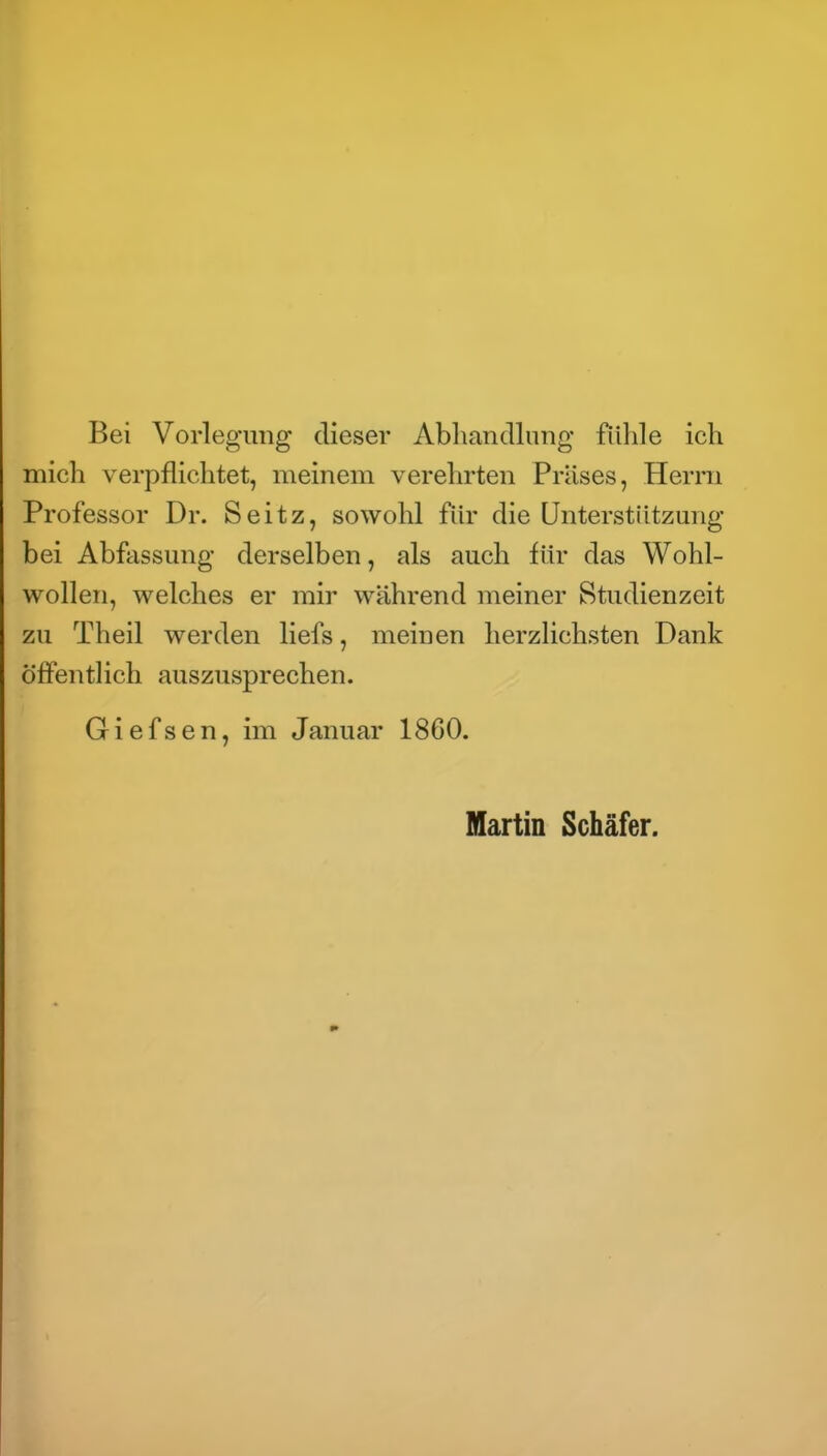Bei Vorlegung dieser Abhandlung fiilile ich mich verpflichtet, meinem verehrten Präses, Herrn Professor Dr. Seitz, sowohl für die Unterstützung bei Abfassung derselben, als auch für das Wohl- wollen, welches er mir während meiner Studienzeit zu Theil werden liefs, meinen herzlichsten Dank öffentlich auszusprechen. Giefsen, im Januar 1860. Martin Schäfer.