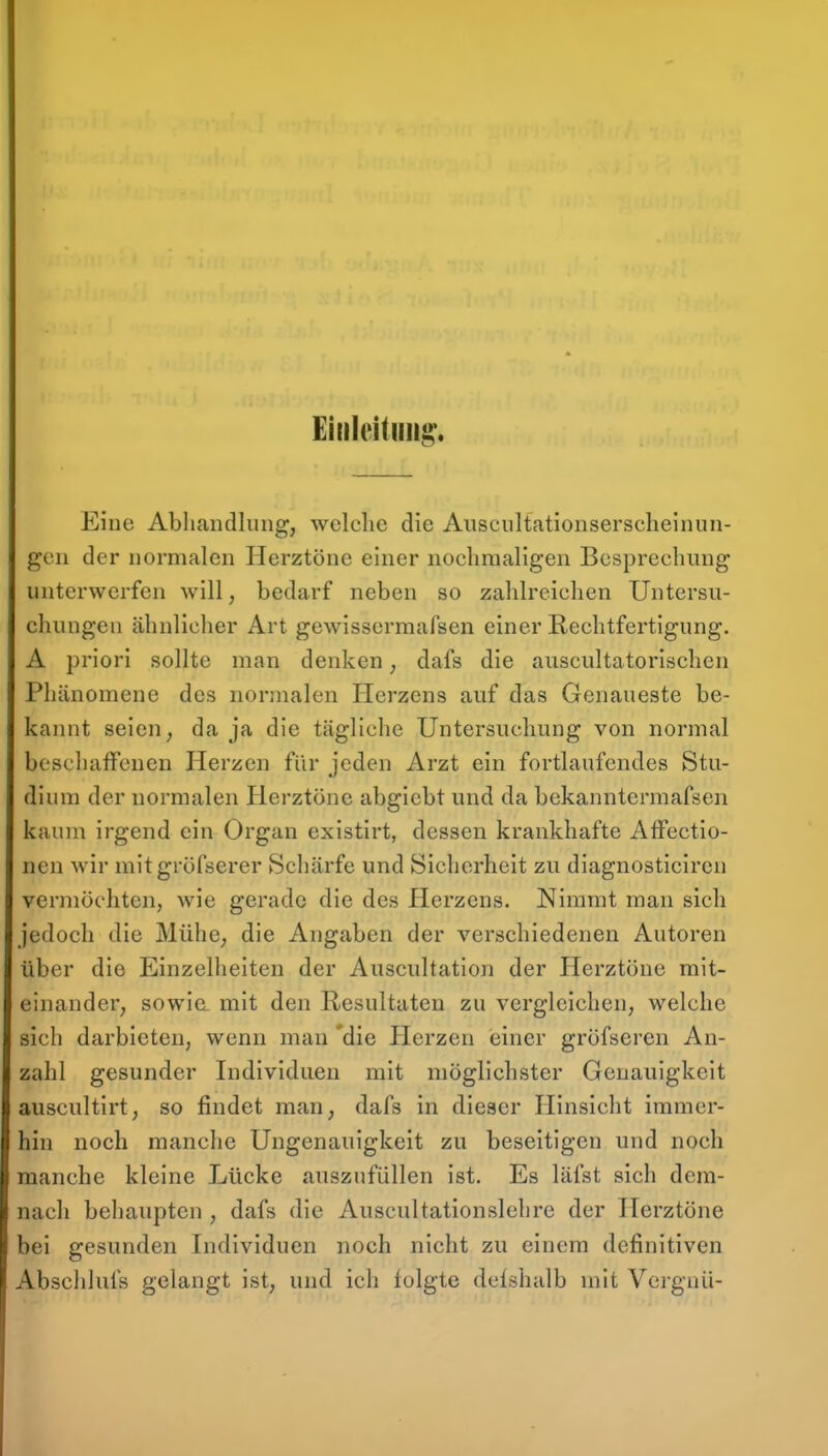 Eniicitiing'. Eine Abliandliing, welche die Auscultationserscheinun- gen der normalen Herztöne einer nocliraaligen Besprechung unterwerfen will, bedarf neben so zahlreichen Untersu- chungen ähnlicher Art gewisserraafsen einer Rechtfertigung. A priori sollte man denken; dafs die auscultatorischen Phänomene des normalen Herzens auf das Genaueste be- kannt seien, da ja die tägliche Untersuchung von normal bcscliaffenen Herzen für jeden Arzt ein fortlaufendes Stu- dium der normalen Herztöne abgiebt und da bekanntermafsen kaum irgend ein Organ existirt, dessen krankhafte Affectio- neu wir mitgröfserer Schärfe und Sicherheit zu diagnosticiren vermöchten, wie gerade die des Herzens. Nimmt man sich jedoch die Mühc; die Angaben der verschiedenen Autoren über die Einzelhelten der Auscultation der Herztöne mit- einander, sowia mit den Resultaten zu vergleichen, welche sich darbieten, wenn man 'die Plerzen einer gröfseren An- zahl gesunder Individuen mit möglichster Genauigkeit auscultirt, so findet man, dafs in dieser Hinsiclit immer- hin noch manche Ungenauigkeit zu beseitigen und noch manche kleine Lücke auszufüllen ist. Es läfst sich dem- nach behaupten , dafs die Auscultationslehre der Herztöne bei gesunden Individuen noch nicht zu einem definitiven Abschlufs gelangt ist, und ich folgte delshalb mit Vergnü-