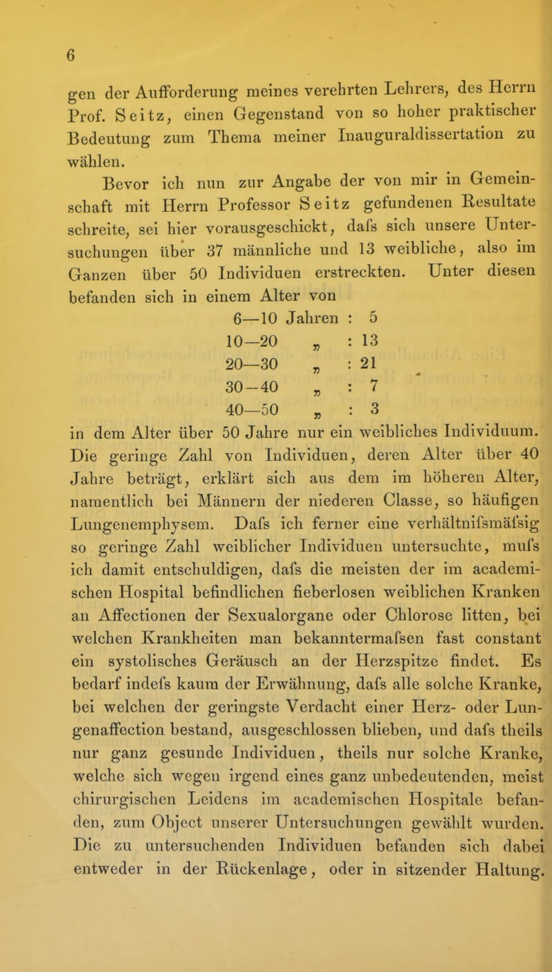 gen der Aufforderung meines verehrten Lehrers, des Herrn Prof. Seitz, einen Gegenstand von so hoher praktischer Bedeutung zum Thema meiner Inauguraldissertation zu wählen. Bevor ich nun zur Angabe der von mir in Gemein- schaft mit Herrn Professor Seitz gefundenen Resultate schreite, sei hier vorausgeschickt, dafs sich unsere Unter- suchungen über 37 männliche und 13 weibliche, also im Ganzen über 50 Individuen erstreckten. Unter diesen befanden sich in einem Alter von 6—10 Jahren : 5 10—20 „ : 13 20—30 „ : 21 30-40 „ : 7 ' 40—50 „ : 3 in dem Alter über 50 Jahre nur ein weibliches Individuum. Die geringe Zahl von Individuen, deren Alter über 40 Jahre beträgt, erklärt sich aus dem im höheren Alter, namentlich bei Männern der niederen Classe, so häufigen Lungenemphysem. Dafs ich ferner eine verhältnifsmäfsig so geringe Zahl weiblicher Individuen untersuchte, mufs ich damit entschuldigen, dafs die meisten der im acaderai- schen Hospital befindlichen fieberlosen weiblichen Kranken an Affectionen der Sexualorgane oder Chlorose litten, bei welchen Krankheiten man bekanntermafsen fast constant ein systolisches Geräusch an der Herzspitze findet. Es bedarf indefs kaum der Erwähnung, dafs alle solche Kranke, bei welchen der geringste Verdacht einer Herz- oder Lun- genaffection bestand, ausgeschlossen blieben, und dafs theils nur ganz gesunde Individuen, theils nur solche Kranke, welche sich wegen irgend eines ganz unbedeutenden, meist chirurgischen Leidens im acadcmischen Hospitale befan- den, zum Object unserer Untersuchungen gewählt wurden. Die zu untersuchenden Individuen befanden sich dabei entweder in der Rückenlage, oder in sitzender Haltung.