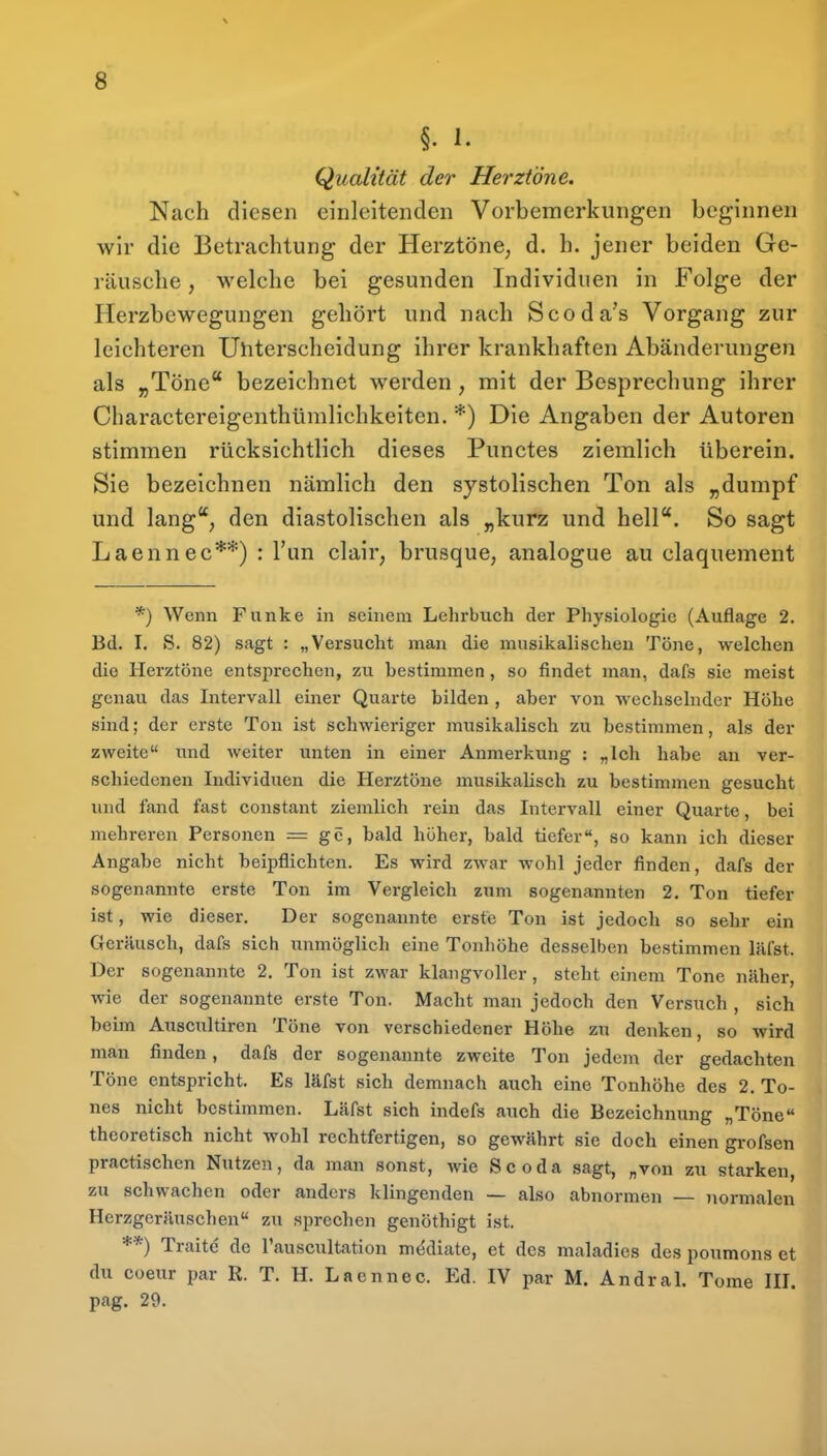 §. I. Qualität der Herztöne. Nach diesen einleitenden Vorbemerkungen beginnen wir die Betrachtung der Herztöne, d. h. jener beiden Ge- räusche , welche bei gesunden Individuen in Folge der Herzbewegungen gehört und nach Scoda's Vorgang zur leichteren Uliterscheidung ihrer krankhaften Abänderungen als „Töne bezeichnet werden, mit der Besprechung ihrer Charactereigenthümlichkeiten. *) Die Angaben der Autoren stimmen rücksichtlich dieses Punctes ziemlich überein. Sie bezeichnen nämlich den systolischen Ton als „dumpf und lang, den diastolischen als „kurz und hell. So sagt Laennec**) : Tun clair, brusque, analogue au claquement *) Wenn Funke in seinem Lehrbuch der Physiologie (Auflage 2. Bd. I. S. 82) sagt : „Versucht man die musikalischen Töne, welchen die Herztöne entsprechen, zu bestimmen , so findet man, dafs sie meist genau das Intervall einer Quarte bilden , aber von wechselnder Höhe sind; der erste Ton ist schwieriger musikalisch zu bestimmen, als der zweite und weiter unten in einer Anmerkung : „ich habe an ver- schiedenen Individuen die Herztöne musikalisch zu bestimmen gesucht und fand fast constant ziemlich rein das Intervall einer Quarte, bei mehreren Personen = gc, bald höher, bald tiefer, so kann ich dieser Angabe nicht beipflichten. Es wird zwar wohl jeder finden, dafs der sogenannte erste Ton im Vergleich zum sogenannten 2. Ton tiefer ist, wie dieser. Der sogenannte erste Ton ist jedoch so sehr ein Geräusch, dafs sich unmöglich eine Tonhöhe desselben bestimmen läfst. Der sogenannte 2. Ton ist zwar klangvoller, steht einem Tone näher, wie der sogenannte erste Ton. Macht man jedoch den Versuch , sich beim Auscultiren Töne von verschiedener Höhe zu denken, so wird man finden, dafs der sogenannte zweite Ton jedem der gedachten Töne entspricht. Es läfst sich demnach auch eine Tonhöhe des 2. To- nes nicht bestimmen. Läfst sich indefs auch die Bezeichnung „Töne« theoretisch nicht wohl rechtfertigen, so gewährt sie doch einen grofsen practischcn Nutzen, da man sonst, wie Scoda sagt, „von zu starken, zu schwachen oder anders klingenden — also abnormen — normalen Herzgeräuschen zu sprechen genöthigt ist. **) Traitc de l'auscultation m*^diate, et des maladies des poumons et du coeur par R. T. H. Laennec. Ed. IV par M. Andral. Tome lU. pag. 29.