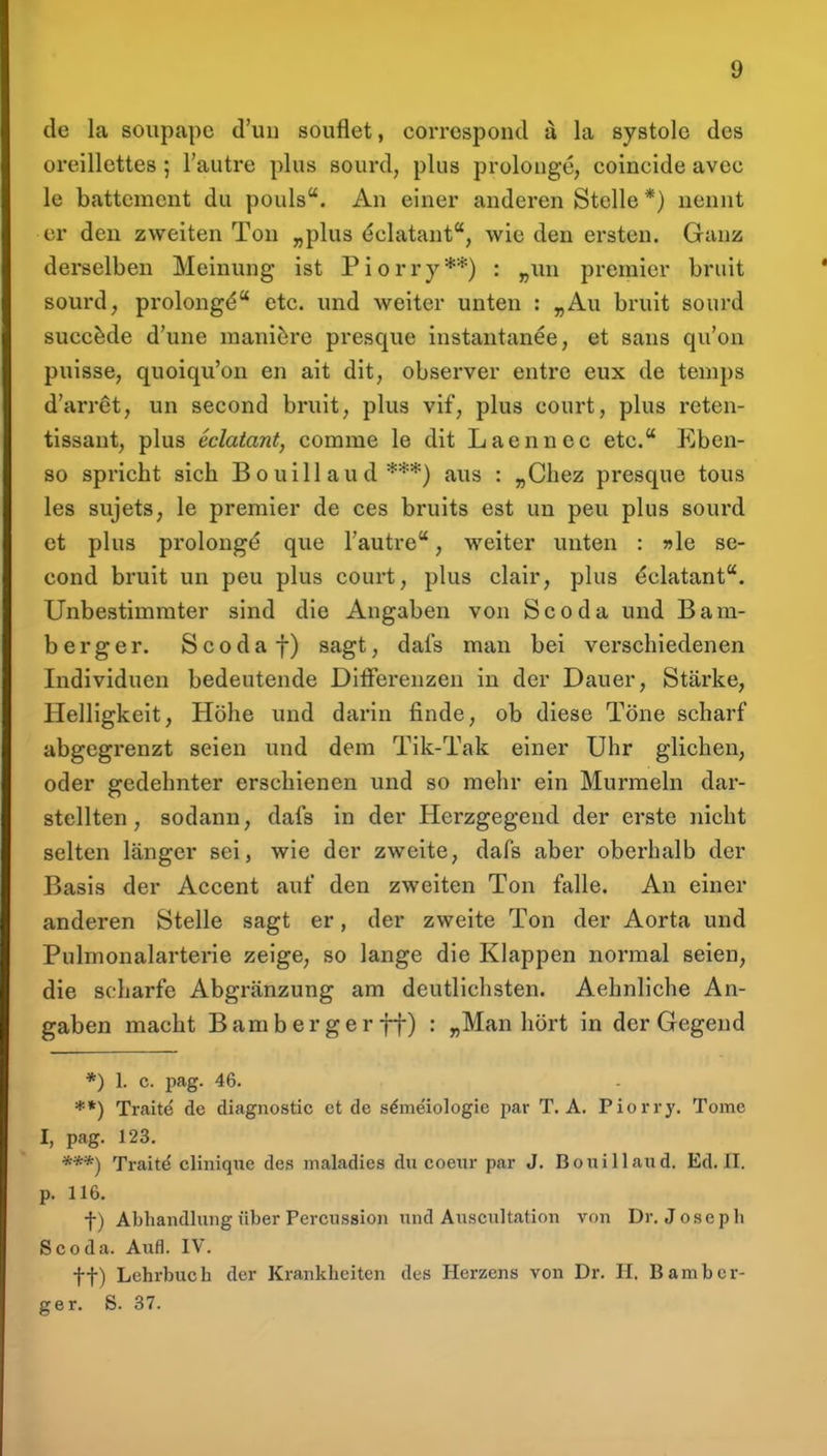 de la soupapc d'uu souflet, correspoiul a la Systole des oreillcttes; Fautre plus sourd, plus prolonge, coincide avec le battcmcnt du pouls. An einer anderen Stelle *) nennt er den zweiten Ton „plus ^clatant, wie den ersten. Ganz derselben Meinung ist Piorry**) : „iin premier bruit sourd, prolongd etc. und weiter unten : „Au bruit sourd succ^de d'une manlöre presque instantanee, et sans qu'on puisse, quoiqu'on en ait dit, observer entre eux de temps d'arret, un second bruit, plus vif, plus court, plus reten- tissant, plus eclaiant, comme le dit Laennec etc. Eben- so spricht sich B o uill au d ***) aus : „Chez presque tous les sujetS; le premier de ces bruits est un peu plus sourd et plus prolong^ que Tautre, weiter unten : »le se- cond bruit un peu plus court, plus clair, plus dclatant. Unbestimmter sind die Angaben von Scoda und Bam- berger. Scodaf) sagt, dafs man bei verschiedenen Individuen bedeutende DliFerenzen in der Dauer, Stärke, Helligkeit, Höhe und darin finde, ob diese Töne scharf abgegrenzt seien und dem Tik-Tak einer Uhr glichen, oder gedehnter erschienen und so mehr ein Murmeln dar- stellten , sodann, dafs in der Herzgegend der erste nicht selten länger sei, wie der zweite, dafs aber oberhalb der Basis der Accent auf den zweiten Ton falle. An einer anderen Stelle sagt er, der zweite Ton der Aorta und Pulmonalarterie zeige, so lange die Klappen normal seien, die scharfe Abgränzung am deutlichsten. Aehnliche An- gaben macht Bamberger ff) : „Man hört in der Gegend *) 1. c. pag. 46. **) Trait^ de diagnostic et de s^meiologie par T. A. Piorry. Tome I, pag. 123. ***) Trait^ cliniqiie des maladies du coeur par J. Bouillaud. Ed. II. p. 116. f) Abhandlung über Percussion und Auscnltation von Dr. Joseph Scoda. Aufl. IV. tt) Lehrbuch der Krankheiten des Herzens von Dr. II. Bamber- ger. S. 37.