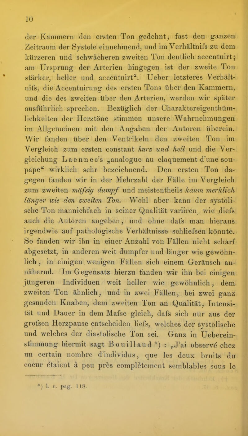 der Kammern den ersten Ton gedehnt, fast den ganzen Zeitraum der Systole einnehmend, und im Verhältnils zu dem kürzeren und schwächeren zweiten Ton deutlich accentuirt; am Ursprung der Arterien hingegen ist der zweite Ton stärker, heller und accentuirt. Ucber letzteres Verhält- nifs, die Accentuirung des ersten Tons über den Kammern, und die des zweiten über den Arterien, werden wir später ausführlich sprechen. Bezüglich der Charaktcreigcnthüm- lichkeiten der Herztöne stimmen unsere Wahrnehmungen im Allgemeinen mit den Angaben der Autoren überein. Wir fanden über den Ventrikeln den zweiten Ton im Vergleich zum ersten constant kurz und hell und die Ver- gleichung Laennec's „analogue au claquement d'une sou- pape wirklich sehr bezeichnend. Den ersten Ton da- gegen fanden wir in der Mehrzahl der Fälle im Vergleich zum zweiten mäfsig dumpf und meistentheils kaum merklich länger wie den zweiten Ton. Wohl aber kann der systoli- sche Ton mannichfach in seiner Qualität variiren^ wie diefs auch die Autoren angeben, und ohne dafs man hieraus irgendwie auf pathologische Verhältnisse schliefsen könnte. So fanden wir ihn in einer Anzahl von Fällen nicht scharf abgesetzt, in anderen weit dumpfer und länger wie gewöhn- lich , in einigen wenigen Fällen sich einem Geräusch an- nähernd. Im Gegensatz hierzu fanden wir ihn bei einigen jüngeren Individuen weit heller wie gewöhnlich, dem zweiten Ton ähnlich, und in zwei Fällen, bei zwei ganz gesunden Knaben, dem zweiten Ton an Qualität, Intensi- tät und Dauer in dem Mafse gleich, dafs sich nur aus der grofsen Herzpause entscheiden liefs, welches der systolische und welches der diastolische Ton sei. Ganz in Ueberein- stimmung hiermit sagt Bouillaud*) : „J'ai observ^ chez un ccrtain nombrc d'individus, que Ics deux bruits du coeur (^taient a peu pr^s completement semblables sous le *) 1. c. prtg. 118.