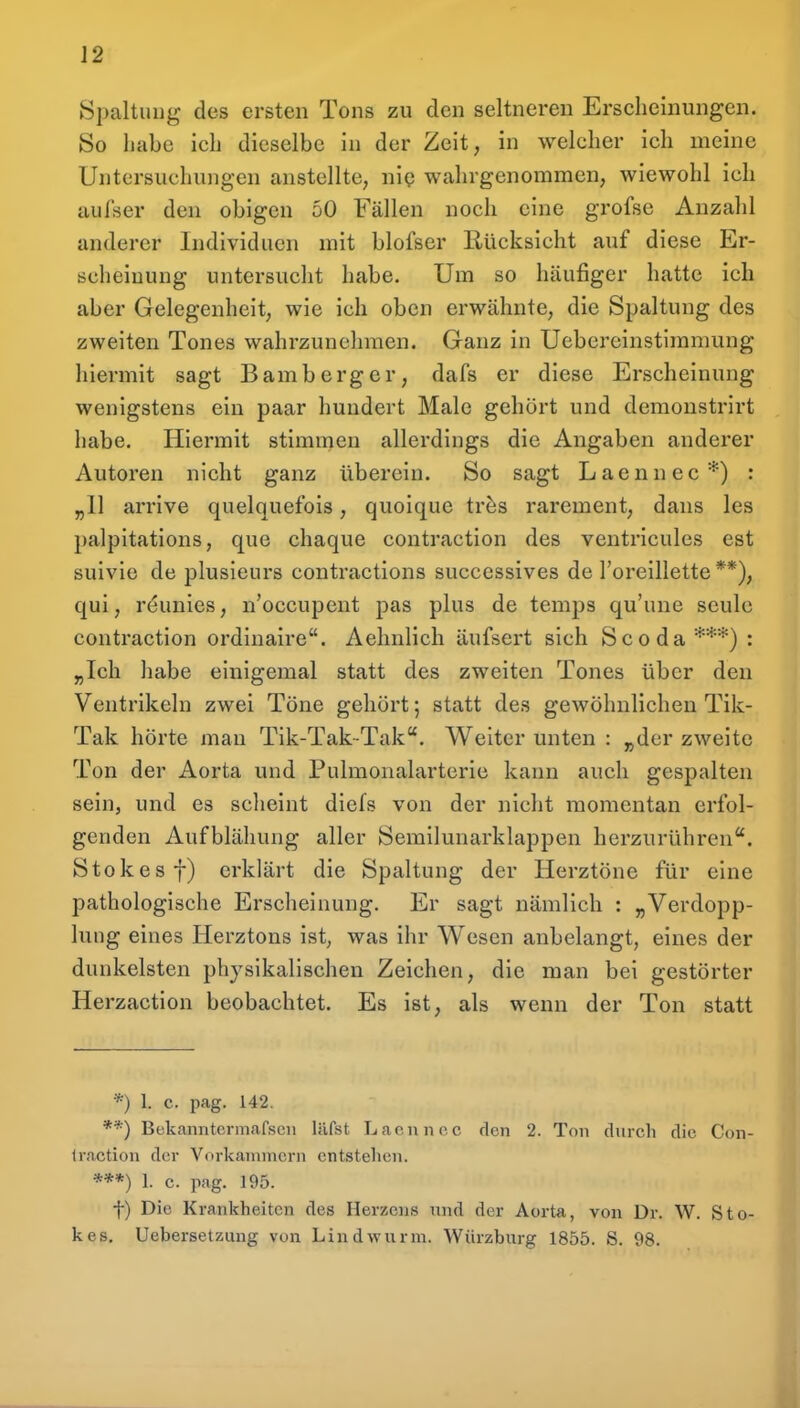 Spaltung des ersten Tons zu den seltneren Erscheinungen. So habe ich dieselbe in der Zeit, in welcher ich meine Untersuchungen anstellte, ni? wahrgenommen, wiewohl ich aufser den obigen 50 Fällen noch eine grofse Anzahl anderer Individuen mit blofser Rücksicht auf diese Er- scheinung untersucht habe. Um so häufiger hatte ich aber Gelegenheit, wie ich oben erwähnte, die Spaltung des zweiten Tones wahrzunehmen. Ganz in Uebereinstimmung hiermit sagt Bamberg er, dafs er diese Erscheinung wenigstens ein paar hundert Male gehört und demoustrirt habe. Hiermit stimmen allerdings die Angaben anderer Autoren nicht ganz überein. So sagt Laennec*) : „11 arrive quelquefois, quoique tr^s rarement, dans les palpitations, que chaque contraction des ventricules est suivie de plusieurs contractions successives de l'oreillette **), qui, reunies, n'occupent pas plus de temps qu'une seulc contraction ordinaire. Aehnlich äufsert sich Scoda***) : „Ich habe einigemal statt des zweiten Tones über den Ventrikeln zwei Töne gehört; statt des gewöhnlichen Tik- Tak hörte man Tik-Tak-Tak. Weiter unten : „der zweite Ton der Aorta und Pulmonalartcrie kann auch gespalten sein, und es sclieint diefs von der nicht momentan erfol- genden Aufblähung aller Semilunarklappen herzurühren. Stokesf) erklärt die Spaltung der Herztöne für eine pathologische Erscheinung. Er sagt nämlich : „Verdopp- lung eines Herztons ist, was ihr AVesen anbelangt, eines der dunkelsten physikalischen Zeichen, die man bei gestörter Herzaction beobachtet. Es ist, als wenn der Ton statt *) 1. c. pag. 142. **) Bekanntcrmafseii läfst Lacnno. c den 2. Ton durch die. Con- Iraction der Vf)rkaninicrn entstehen. ***) 1. c. pag. 195. t) Die Krankheiten des Herzens und der Aorta, von Dr. W. Sto- kes. Uebersetziing von Lindwurm. Würzburg 1855. S. 98.
