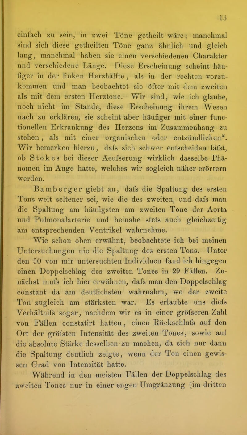 einfach zu sein, in zwei Töne getheilt wäre; manchmal sind sich diese getlieilten Töne ganz ähnlich und gleich lang, manchmal haben sie einen verschiedenen Charakter und verschiedene Länge. Diese Erscheinung scheint häu- figer in der linken Herzhälfte , als in der rechten vorzu- kommen und man beobachtet sie öfter mit dem zweiten als mit dem ersten Herztone. Wir sind, wie ich glaube, noch nicht im Stande, diese Erscheinung ihrem Wesen nach zu erklären, sie scheint aber häufiger mit einer func- tionellen Erkrankung des Herzens im Zusammenhang zu stehen, als mit einer organischen oder entzündlichen. Wir bemerken hierzu, dafs sich schwer entscheiden läfst, ob Stokes bei dieser Aeufserung wirklich dasselbe Phä- nomen im Auge hatte, welches wir sogleich näher erörtern werden. Bamberger giebt an, dafs die Spaltung des ersten Tons weit seltener sei, wie die des zweiten, und dafs man die Spaltung am häufigsten am zweiten Tone der Aorta und Pulraonalarterie und beinahe stets auch gleichzeitig am entsprechenden Ventrikel wahrnehme. Wie schon oben erwähnt, beobachtete ich bei meinen Untersuchungen nie die Spaltung des ersten Tons. Unter den 50 von mir untersuchten Individuen fand ich hingegen einen Doppelschlag des zweiten Tones in 29 Fällen. Zu- nächst mufs ich hier erwähnen, dafs man den Doppelschlag constant da am deutlichsten wahrnahm, wo der zweite Ton zugleich am stärksten war. Es erlaubte uns diefs Verhältnifs sogar, nachdem wir es in einer gröfseren Zahl von Fällen constatirt hatten, einen Rückschlufs auf den Ort der gröfsten Intensität des zweiten Tones, sowie auf die absolute Stärke desselben zu machen, da sich nur dann die Spaltung deutlich zeigte, wenn der Ton einen gewis- sen Grad von Intensität hatte. Während in den meisten Fällen der Doppelschlag des zweiten Tones nur in einer engen Umgränzung (im dritten
