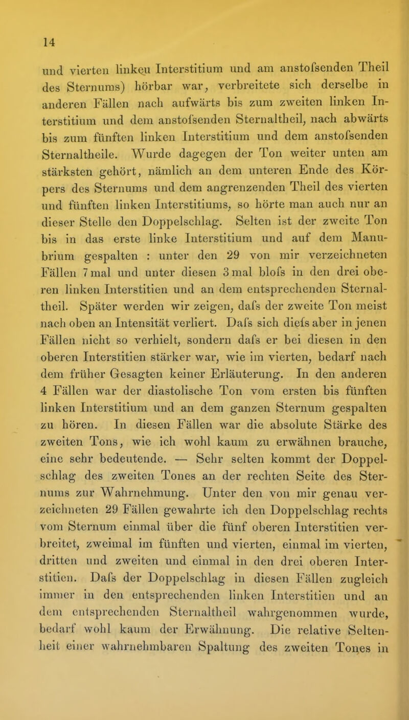 und vierten linkc^u Interstitium und am anstofsenden Theil des Sternuras) hörbar war, verbreitete sich derselbe in anderen Fällen nach aufwärts bis zum zweiten linken In- terstitium und dem anstofsenden Sternaltheil, nach abwärts bis zum fünften linken Interstitium und dem anstofsenden Sternaltheile. Wurde dagegen der Ton weiter unten am stärksten gehört, nämlich an dem unteren Ende des Kör- pers des Sternums und dem angrenzenden Theil des vierten und fünften linken Interstitiums, so hörte man auch nur an dieser Stelle den Doppelschlag. Selten ist der zweite Ton bis in das erste linke Interstitium und auf dem Manu- brium gespalten : unter den 29 von mir verzeichneten Fällen 7 mal und unter diesen 3 mal blofs in den drei obe- ren linken Interstitien und an dem entsprechenden Sternal- theil. Später werden wir zeigen, dafs der zweite Ton meist nach oben an Intensität verliert. Dafs sich diefs aber in jenen Fällen nicht so verhielt, sondern dafs er bei diesen in den oberen Interstitien stärker war, wie im vierten, bedarf nach dem früher Gesagten keiner Erläuterung. In den anderen 4 Fällen war der diastolische Ton vom ersten bis fünften linken Interstitium und an dem ganzen Sternum gespalten zu hören. In diesen Fällen war die absolute Stärke des zweiten Tons, wie ich wohl kaum zu erwähnen brauche, eine sehr bedeutende. — Sehr selten kommt der Doppel- schlag des zweiten Tones an der rechten Seite des Ster- nums zur Wahrnehmung. Unter den von mir genau ver- zeichneten 29 Fällen gewahrte ich den Doppelschlag rechts vom Sternum einmal über die fünf oberen Interstitien ver- breitet, zweimal im fünften und vierten, einmal im vierten, dritten und zweiten und einmal in den drei oberen Inter- stitien. Dafs der Doppelschlag in diesen Fällen zugleich immer in den entsprechenden linken Interstitien und an dem entsprechenden Sternaltheil wahrgenommen Avurde, bedarf wohl kaum der Erwähnung. Die relative Selten- heit einer wahrnehmbaren Spaltung des zweiten Tones in
