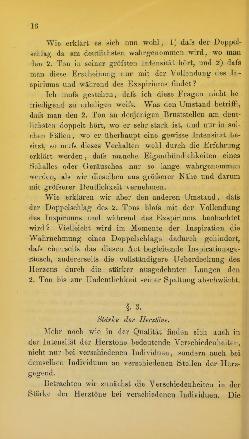 Wie erklärt es sich nun wohl, 1) dafs der Doppel- schlag da am deutlichsten wahrgenommen wird, wo man den 2. Ton in seiner grölsten Intensität hört, und 2) dafs man diese Erscheinung nur mit der Vollendung des In- spiriums und während des Exspiriums findet ? Ich mufs gestehen, dafs ich diese Fragen nicht be- friedigend zu erledigen weifs. Was den Umstand betrifft, dafs man den 2. Ton an denjenigen Bruststellen am deut- lichsten doppelt hört, wo er sehr stark ist, und nur in sol- chen Fällen, wo er überhaupt eine gewisse Intensität be- sitzt, so mufs dieses Verhalten wohl durch die Erfahrung erklärt werden, dafs manche Eigenthümlichkeiten eines Schalles oder Geräusches nur so lange wahrgenommen werden, als wir dieselben aus gröfserer Nähe und darum mit gröfserer Deutlichkeit vernehmen. Wie erklären wir aber den anderen Umstand, dafs der Doppelschlag des 2. Tons blofs mit der Vollendung des Inspiriums und während des Exspiriums beobachtet wird ? Vielleicht wird im Momente der Inspiration die Wahrnehmung eines Doppelschlags dadurch gehindert, dafs einerseits das diesen Act begleitende Inspirationsge- räusch, andererseits die vollständigere Ueberdeckung des Herzens durch die stärker ausgedehnten Lungen den 2. Ton bis zur Undeutlichkeit seiner Spaltung abschwächt. §. 3. Stärke der Herztöne. Mehr noch wie in der Qualität finden sich auch in der Intensität der Herztöne bedeutende Verschiedenheiten, nicht nur bei verschiedenen Individuen, sondern auch bei demselben Individuum an verschiedenen Stellen der Herz- gegend. Betrachten wir zunächst die Verschiedenheiten in der Stärke der Herztöne bei verschiedenen Individuen. Die