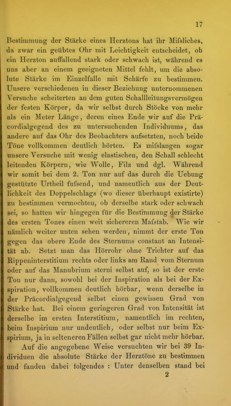 Bestininuing der Stärke eines Herztons hat ihr Mifsliches, da zwar ein geübtes Ohr mit Leichtigkeit entscheidet, ob ein ITcrzton auffallend stark oder schwach ist, während es uns aber an einem geeigneten Mittel fehlt, um die abso- lute Stärke im Einzelfalle mit Schärfe zu bestimmen. Unsere verschiedenen in dieser Beziehung unternommenen Versuche scheiterten an dem guten Schallleitungsvermögen der festen Körper, da wir selbst durch Stöcke von mehr als ein Meter Länge, deren eines Ende wir auf die Prä- cordialgcgeud des zu untersuchenden Individuums, das andere auf das Ohr des Beobachters aufsetzten, noch beide Töne vollkommen deutlich hörten. Es mifslangen sogar unsere Versuche mit wenig elastischen, den Schall schlecht leitenden Körpern, wie Wolle, Filz und dgl. Während wir somit bei dem 2. Ton nur auf das durch die Uebung gestützte Urtheil fufsend, und namentlich aus der Deut- lichkeit des Doppelschlags (wo dieser überhaupt existirte) zu bestimmen vermochten, ob derselbe stark oder schwach sei, so hatten wir hingegen für die Bestimmung der Stärke des ersten Tones einen weit sichereren Maistab. Wie wir nämlich weiter unten sehen werden, nimmt der erste Ton gegen das obere Ende des Sternums constant an Litensi- tät ab. Setzt man das Hörrohr ohne Trichter auf das Rippcninterstitium rechts oder links am Rand vom Sternum oder auf das Manubrium sterni selbst auf, so ist der erste Ton nur dann, sowohl bei der Lispiration als bei der Ex- spiration, vollkommen deutlich hörbar, wenn derselbe in der Präcordialgegend selbst einen gewissen Grad von Stärke hat. Bei einem geringeren Grad von Intensität ist derselbe im ersten Interstitium, namentlich im rechten, beim Inspirlum nur undeutlich, oder selbst nur beim Ex- spirium, ja in selteneren Fällen selbst gar nicht mehr hörbar. Auf die angegebene Weise versuchten wir bei 39 In- dividuen die absolute Stärke der Herztöne zu bestimmen und fanden dabei folgendes : Unter denselben stand bei 2