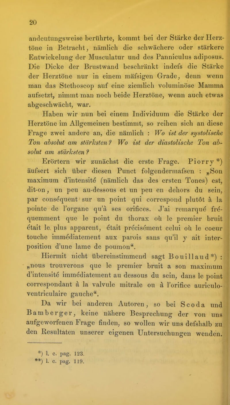 andeutungsweise berührte, kommt bei der Stärke der Herz- töne in Betracht, nämlich die schwächere oder stärkere Entwickelung der Musculatur und des Panniculus adiposus. Die Dicke der Brustwand beschränkt indefs die Stärke der Herztöne nur in einem raäfsigen Grade, denn wenn man das Stethoscop auf eine ziemlich voluminöse Mamma aufsetzt, nimmt man noch beide Herztöne, wenn auch etwas abgeschwächt, war. Haben wir nun bei einem Individuum die Stärke der Herztöne im Allgemeinen bestimmt, so reihen sich an diese Frage zwei andere an, die nämlich : Wo ist de?- sj/stolische Ton absolut am stärksten? Wo ist der diastolische Ton ab- solut am stärksten f Erörtern wir zunächst die erste Frage. Piorry *) äufsert sich über diesen Punct folgendermafsen : „Son maximum d'intensit(^ (nämlich das des ersten Tones) est, dit-on, un peu au-dessous et un peu en dehors du sein, par cons^quent sur un point qui correspond plutöt ä. la pointe de l'organe qu'a ses orifices. J'ai remarqud ivi- quemment que le point du thorax oti le premier bruit etait le. plus apparent, etait precisement celui oü le coeur touche immediatement aux parois sans qu'il y ait inter- positlon d'une lame de poumon. Hiermit nicht übereinstimmend sagt B o u i 11 a u d *) : - „nous trouverons que le premier bruit a son maximum d'intensite immediatement au dessous du sein, dans le point correspondant k la valvule mitrale ou ä l'orifice auriculo- ventriculaire gauche. Da wir bei anderen Autoren, so bei Scoda und Bamberger, keine nähere Besprechung der von uns aufgeworfenen Frage finden, so wollen wir uns defshalb zu den Resultaten unserer eigenen Untersuchungen wenden. *) 1, c. pag. 123.
