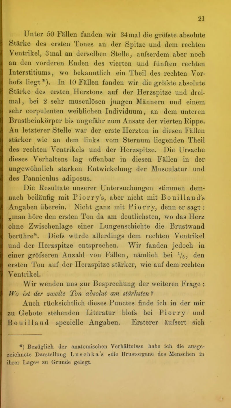 Unter 50 Fällen fanden wir 34 mal die gröfste absolute Stcärke des ersten Tones au der Spitze und dem rechten Ventrikel, 3mal an derselben Stelle, aufserdem aber noch an den vorderen Enden des vierten und fünften rechten Interstitiums, wo bekanntlich ein Theil des rechten Vor- hofs liegt*). In 10 Fällen fanden wir die gröfste absolute Stärke des ersten Herztons auf der Herzspitze und drei- mal , bei 2 sehr musculösen jungen Männern und einem sehr corpulenten weiblichen Individuum, an dem unteren Brustbeinkörper bis ungefähr zum Ansatz der vierten Rippe. An letzterer Stelle war der erste Herzton in diesen Fällen stärker wie an dem links vom Sternum liegenden Theil des rechten Ventrikels und der Herzspitze. Die Ursache dieses Verhaltens lag offenbar in diesen Fällen in der ungewöhnlich starken Entwickelung der Musculatur und des Pannlculus adiposus. Die Kesultate unserer Untersuchungen stimmen dem- nach beiläufig mit Piorry's, aber nicht mit Bouillaud's Angaben überein. Nicht ganz mit Piorry, denn er sagt : „man höre den ersten Ton da am deutlichsten, wo das Herz ohne Zwischenlage einer Lungenschichte die Brustwand berühre. Diefs würde allerdings dem rechten Ventrikel und der Herzspitze entsprechen. Wir fanden jedoch in einer gröfseren Anzahl von Fällen, nämlich bei Vs» den ersten Ton auf der Herzspitze stärker, wie auf dem rechten Ventrikel. Wir wenden uns zur Besprechung der weiteren Frage : fVo ist der zweite Ton absolut am stärksten ? Auch rücksichtlich dieses Punctes finde ich in der mir zu Gebote stehenden Literatur blofs bei Piorry und Bouillaud specielle Angaben. Ersterer äufsert sich *) Bezüglich der anatomischen Verhältnisse habe ich die ausge- zeichnete Darstclhxng Luschka's «die Brustorgane des Menschen in ihrer Lage zu Grunde gelegt.