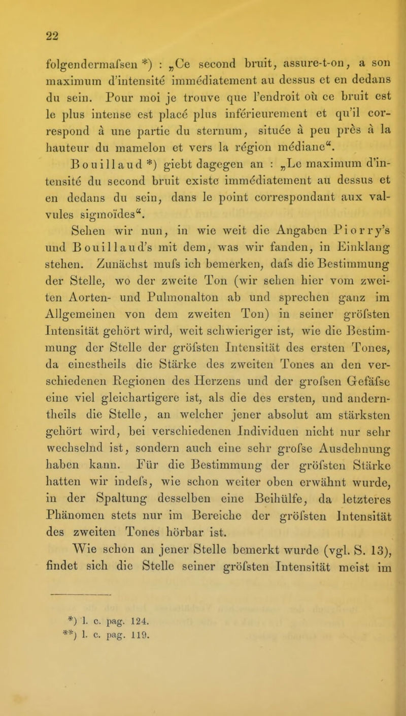 folgendcrmafseii *) : „Ce second bruit, assure-t-on, a son maxinnnn d'intensite immediatement au dessus et en dedans du sein. Pour raoi je trouve que l'endroit oh ce bruit est le plus intense est place plus inferieurenient et qu'il cor- respoud a une partic du stennim, situee ä peu pr^s a la hauteur du mamelon et vers la region mediane. Bouillaud*) giebt dagegen an : „Lc maximum d'in- tensite du second bruit existc immt^diatement au dessus et en dedans du sein, dans le point correspondant aux val- viiles sigmoides. Sehen wir nun, in wie weit die Angaben Piorry's und Bouillaud's mit dem, was wir fanden, in Einklang stehen. Zunächst mufs ich bemerken, dafs die Bestimmung der Stelle, wo der zweite Ton (wir sehen hier vom zwei- ten Aorten- und Pulmonalton ab und sprechen ganz im Allgemeinen von dem zweiten Ton) in seiner gröfsten Intensität gehört wird, weit schwieriger ist, wie die Bestim- mung der Stelle der gröfsten Intensität des ersten Tones, da einestheils die Stärke des zweiten Tones an den ver- schiedenen Regionen des Herzens und der grofsen Gefäfse eine viel gleichartigere ist, als die des ersten, und andern- theils die Stelle, an welcher jener absolut am stärksten gehört Avird, bei verschiedenen Individuen nicht nur sehr wechselnd ist, sondern auch eine sehr grofse Ausdehnung haben kann. Für die Bestimmung der gröfsten Stärke hatten wir indefs, wie schon weiter oben erwähnt wurde, in der Spaltung desselben eine Beihülfe, da letzteres Phänomen stets nur im Bereiche der gröfsten Intensität des zweiten Tones hörbar ist. Wie schon an jener Stelle bemerkt wurde (vgl. S. 13), findet sich die Stelle seiner gröfsten Intensität meist im *) 1. c. pag. 124.