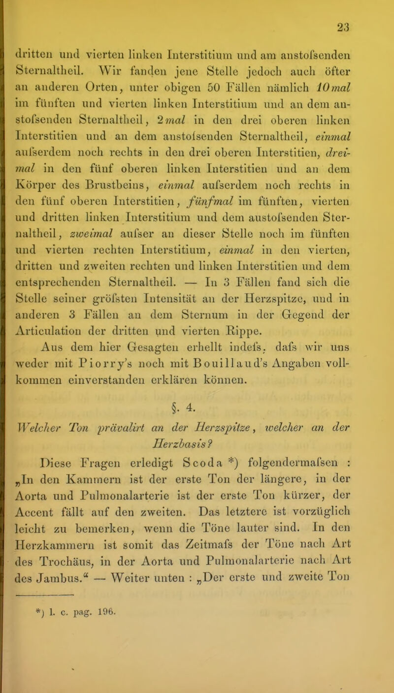 dritten und vierten linken Interstitium und am anstofscnden Sternaltheil. Wir fanden jene Stelle jedoch auch öfter an anderen Orten, unter obigen 50 Fällen nämlich 10mal hn fünften und vierten linken Interstitium und an dem an- stofscnden Sternaltheil, 2mal in den drei oberen linken Intcrstitien und an dem anstoisenden Sternaltheil, einmal aufserdem noch rechts in den drei oberen Intcrstitien, drei- mal in den fünf oberen linken Intcrstitien und an dem Körper des Brustbeins, einmal aufserdem noch rechts in den fünf oberen Intcrstitien, fünfmal im fünften, vierten und dritten linken Interstitium und dem austofsenden Ster- nalthcil, zweimal aufser an dieser Stelle noch im fünften und vierten rechten Interstitium, einmal in den vierten, dritten und zweiten rechten und linken Intcrstitien und dem entsprechenden Sternaltheil. — In 3 Fällen fand sich die Stelle seiner gröfsten Intensität an der Herzspitze, und in anderen 3 Fällen au dem Sternum in der Gegend der Articulatiou der dritten und vierten Rippe. Aus dem hier Gesagten erhellt indefs; dafs wir uns weder mit Piorry's noch mit Bouillaud's Angaben voll- kommen einverstanden erklären können. §. 4. Welcher Ton j^^'ävalirt an der Herzspitze, loelcher an der Herzbasis? Diese Fragen erledigt Scoda *) folgendcrmafsen : „In den Kammern ist der erste Ton der längere, in der Aorta und Puhnonalarterie ist der erste Ton kürzer, der Accent fällt auf den zweiten. Das letztere ist vorzüglich leicht zu bemerken, wenn die Töne lauter sind. In den Herzkammern ist somit das Zeitmafs der Töne nach Art des Trochäus, in der Aorta und Puhnonalarterie nach Art des Jambus, ~ Weiter unten : „Der erste und zweite Ton